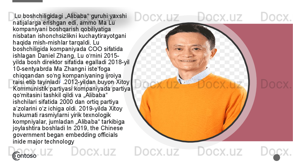 Lu boshchiligidagi	 „Alibaba“	 guruhi	 yaxshi	 
natijalarga	
 erishgan	 edi,	 ammo	 Ma	 Lu	 
kompaniyani	
 boshqarish	 qobiliyatiga	 
nisbatan	
 ishonchsizlikni	 kuchaytirayotgani	 
haqida	
 mish-mishlar	 tarqaldi.	 Lu	 
boshchiligida	
 kompaniyada	 COO	 sifatida	 
ishlagan	
 Daniel	 Zhang,	 Lu	 o rnini	 2015-	ʻ
yilda	
 bosh	 direktor	 sifatida	 egalladi	 2018-yil	 
10-sentyabrda	
 Ma	 Zhangni	 iste foga	 	ʼ
chiqqandan	
 so ng	 kompaniyaning	 ijroiya	 	ʻ
raisi	
 etib	 tayinladi [
 .2012-yildan	 buyon	 Xitoy	 
Kommunistik	
 partiyasi	 kompaniyada	 partiya	 
qo mitasini	
 tashkil	 qildi	 va	 „Alibaba“	 	ʻ
ishchilari	
 sifatida	 2000	 dan	 ortiq	 partiya	 
a zolarini	
 o z	 ichiga	 oldi.	 2019-yilda	 Xitoy	 	ʼ ʻ
hukumati	
 rasmiylarni	 yirik	 texnologik	 
kompniyalar,	
 jumladan	 „Alibaba“	 tarkibiga	 
joylashtira	
 boshladi In	 2019,	 the	 Chinese	 
government	
 began	 embedding	 officials	 
inide	
 major	 technology