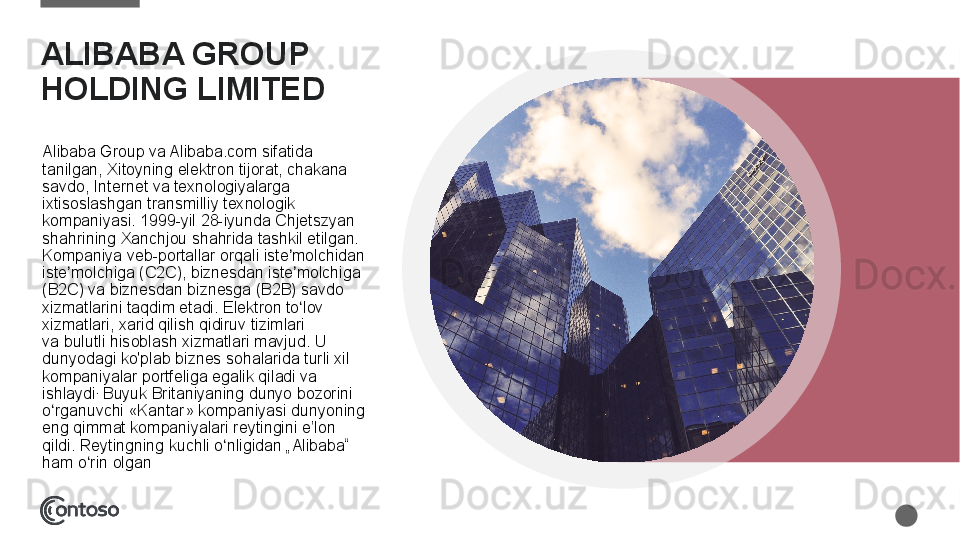 ALIBABA GROUP 
HOLDING LIMITED 
Alibaba	
 Group	 va	 Alibaba.com	 sifatida	 
tanilgan,	
 Xitoyning	 elektron	 tijorat,	 chakana	 
savdo,	
 Internet	 va	 texnologiyalarga	 
ixtisoslashgan	
 transmilliy	 texnologik	 
kompaniyasi. 1999-yil	
 28-iyunda	 Chjetszyan	 
shahrining	
 Xanchjou	 shahrida	 tashkil	 etilgan.	 
Kompaniya	
 veb-portallar	 orqali	 iste molchidan	 	ʼ
iste molchiga	
 (C2C),	 biznesdan	 iste molchiga	 	ʼ ʼ
(B2C)	
 va	 biznesdan	 biznesga	 (B2B)	 savdo	 
xizmatlarini	
 taqdim	 etadi.	 Elektron	 to lov	 	ʻ
xizmatlari,	
 xarid	 qilish	 qidiruv	 tizimlari	 
va bulutli	
 hisoblash xizmatlari	 mavjud.	 U	 
dunyodagi	
 ko'plab	 biznes	 sohalarida	 turli	 xil	 
kompaniyalar	
 portfeliga	 egalik	 qiladi	 va	 
ishlaydi .
 	
Buyuk	 Britaniyaning	 dunyo	 bozorini	 
o rganuvchi	
 «Kantar»	 kompaniyasi	 dunyoning	 	ʻ
eng	
 qimmat	 kompaniyalari	 reytingini	 e’lon	 
qildi.	
 Reytingning	 kuchli	 o nligidan	 „Alibaba“	 	ʻ
ham	
 o rin	 olgan	ʻ  