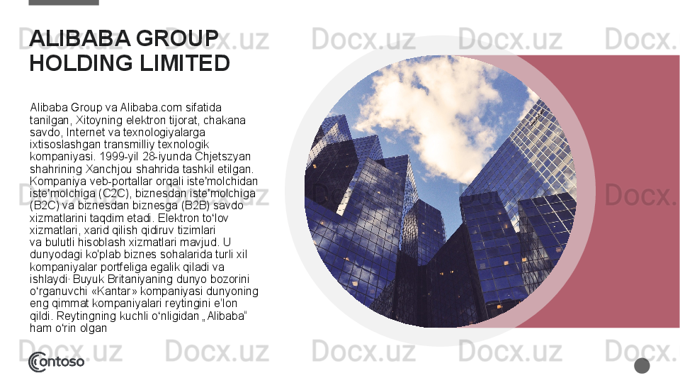 ALIBABA GROUP 
HOLDING LIMITED 
Alibaba	
 Group	 va	 Alibaba.com	 sifatida	 
tanilgan,	
 Xitoyning	 elektron	 tijorat,	 chakana	 
savdo,	
 Internet	 va	 texnologiyalarga	 
ixtisoslashgan	
 transmilliy	 texnologik	 
kompaniyasi. 1999-yil	
 28-iyunda	 Chjetszyan	 
shahrining	
 Xanchjou	 shahrida	 tashkil	 etilgan.	 
Kompaniya	
 veb-portallar	 orqali	 iste molchidan	 	ʼ
iste molchiga	
 (C2C),	 biznesdan	 iste molchiga	 	ʼ ʼ
(B2C)	
 va	 biznesdan	 biznesga	 (B2B)	 savdo	 
xizmatlarini	
 taqdim	 etadi.	 Elektron	 to lov	 	ʻ
xizmatlari,	
 xarid	 qilish	 qidiruv	 tizimlari	 
va bulutli	
 hisoblash xizmatlari	 mavjud.	 U	 
dunyodagi	
 ko'plab	 biznes	 sohalarida	 turli	 xil	 
kompaniyalar	
 portfeliga	 egalik	 qiladi	 va	 
ishlaydi .
 	
Buyuk	 Britaniyaning	 dunyo	 bozorini	 
o rganuvchi	
 «Kantar»	 kompaniyasi	 dunyoning	 	ʻ
eng	
 qimmat	 kompaniyalari	 reytingini	 e’lon	 
qildi.	
 Reytingning	 kuchli	 o nligidan	 „Alibaba“	 	ʻ
ham	
 o rin	 olgan	ʻ