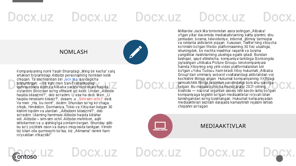 Kompaniyaning nomi	 Yaqin	 Sharqdagi	 „Ming	 bir	 kecha“	 xalq	 
ertaklari	
 to plamidagi 	ʻ Alibobo  personajining	 nomidan	 kelib	 
chiqqan.	
 Ta sischilaridan	 biri 	ʼ Jack	 Ma  quyidagicha	 
tushuntirgan:	
 – Bir	 kuni	 men	 San-Fransiskodagi	 
qahvaxonada	
 edim	 va	 Alibaba	 yaxshi	 nom	 ekani	 haqida	 
o ylardim.	
 Birozdan	 so ng	 ofitsiant	 qiz	 keldi.	 Undan	 „	ʻ ʻ Alibob o	 
haqida	
 bilasizmi?“,	 deb	 so radim.	 U esa	 ha	 dedi.	 Men:	 „U	 	ʻ
haqida	
 nimalarni	 bilasiz?“,	 desam,	 u:  „Sim-sim	 ochi;l“  	dedi.	 
Va	
 men:	 „Ha,	 bu	 nom!“,	 dedim.	 Shundan	 so ng	 ko chaga	 	ʻ ʻ
chiqib,	
 Hindiston,	 Germaniya,	 Tokio	 va	 Xitoydan	 kelgan	 30	 
kishini	
 topdim	 va	 ulardan:	 „ Alibobo ni	 bilasizmi?“,	 deb	 
so radim.	
 Ularning	 hammasi 	ʻ Alibobo  haqida	 bilishar	 
edi.  Alibobo  –	
 sim-sim	 ochil.  Alibobo  mehribon,	 aqlli	 
ishbilarmon	
 va	 u qishlog iga	 yordam	 bergan.	 Shunday	 qilib	 	ʻ
bu	
 so z	 yozilishi	 oson	 va	 dunyo	 miqyosida	 tanilgan.	 Kimdir	 	ʻ
biz	
 bilan	 oila	 qurmoqchi	 bo lsa,	 biz	 „Alimama“	 ismini	 ham	 	ʻ
ro yxatdan	
 o tkazdik!"	ʻ ʻ NOMLA SH Milliarder	
 Jack	 Ma	 tomonidan	 asos	 solingan	 „Alibaba“	 
o tgan	
 yillar	 davomida	 mediakativlarning	 katta	 qismini,	 shu	 	ʻ
jumladan,	
 bosma,	 televideniye,	 internet,	 ijtimoiy	 tarmoqlar	 
va	
 reklama	 aktivlarini	 yiqqan.	 Xususan,	 Twitter ning	 xitoycha	 	ʼ
ko rinishi	
 bo lgan	 Weibo	 platformasining	 30	 foiz	 ulushiga,	 	ʻ ʻ
shuningdek,	
 bir	 nechta	 mashhur	 raqamli	 va	 bosma	 
yangiliklar	
 nashrlarining	 ulushiga	 egalik	 qiladi.	 Bundan	 
tashqari,	
 qayd	 etilishicha,	 kompaniya	 tarkibiga	 Gonkongda	 
joylashgan	
 «Alibaba	 Picture	 Group»	 kinokompaniyasi	 
hamda	
 Xitoyning	 eng	 yirik	 video	 platformalaridan	 biri	 
bo lgan	
 «Yoku	 Tudou»	 ham	 kiradi.Xitoy	 hukumati	 „Alibaba	 	ʻ
Group“dan	
 ommaviy	 axborot	 vositalaridagi	 aktivlaridan	 voz	 
kechishni	
 iltimos	 qilgan.	 Hukumat	 kompaniyaning	 XXRdagi	 
jamoatchilik	
 fikriga	 ta siridan	 xavotirdaligi	 bois	 shu	 qarorga	 	ʼ
kelgan.	
 Bu	 masala	 bo yicha	 munozaralar	 2021-yilning	 	ʻ
boshida	
 —	 nazorat	 organlari	 asosiy	 ishi	 savdo-sotiq	 bo lgan	 	ʻ
kompaniyaga	
 tegishli	 bo lgan	 mediaaktivlar	 ro yxati	 bilan	 	ʻ ʻ
tanishgandan	
 so ng	 boshlangan.	 Hukumat	 kompaniyadan	 	ʻ
mediaaktivlari	
 sezilarli	 darajada	 kamaytirish	 rejasini	 ishlab	 
chiqishni	
 so ragan	ʻ
MEDIAA KTIV LA R 