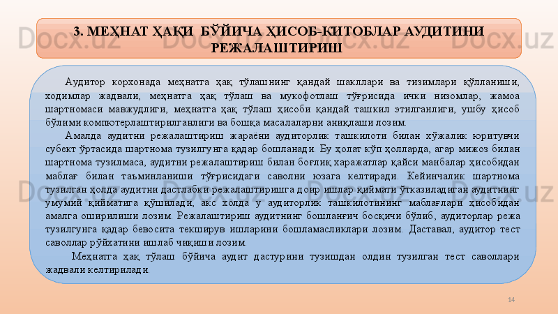 143.  МЕҲНАТ ҲАҚИ    БЎЙИЧА   ҲИСОБ-КИТОБЛАР АУДИТИНИ 
РЕЖАЛАШТИРИШ 
А удитор  корхонада  меҳнатга  ҳақ  тўлашнинг  қандай  шакллари  ва  тизимлари  қўлланиши, 
ходимлар  жадвали,  меҳнатга  ҳақ  тўлаш  ва  мукофотлаш  тўғрисида  ички  низомлар,  жамоа 
шартномаси  мавжудлиги,  меҳнатга  ҳақ  тўлаш  ҳисоби  қандай  ташкил  этилганлиги,  ушбу  ҳисоб 
бўлими компютерлаштирилганлиги ва бошқа масалаларни аниқлаши лозим. 
Амалда  аудитни  режалаштириш  жараёни  аудиторлик  ташкилоти  билан  хўжалик  юритувчи 
субект  ўртасида  шартнома  туз и лгунга  қадар  бошланади.  Бу  ҳолат  кўп  ҳолларда,  агар  мижоз  билан 
шартнома туз и лмаса, аудитни режалаштириш билан боғлиқ харажатлар қайси манбалар ҳисобидан 
маблағ  билан  таъминланиши  тўғрисидаги  саволни  юзага  келтиради.  Кейинчалик  шартнома 
туз и лган ҳолда аудитни дастлабки режалаштиришга доир ишлар қиймати ўтказиладиган аудитнинг 
умумий  қийматига  қўшилади,  акс  холда  у  аудиторлик  ташкилотининг  маблағлари  ҳисобидан 
амалга  оширилиши  лозим.  Режалаштириш  аудитнинг  бошланғич  босқичи  бўлиб,   аудиторлар  режа 
туз и лгунга  қадар  бевосита  текширув  ишларини  бошламасликлари  лозим.  Даставал,   аудитор  тест 
саволлар рўйхатини ишлаб чиқиши лозим.  
  М еҳнатга  ҳақ  тўлаш  бўйича  аудит  дастурини  тузишдан  олдин  тузилган  тест  саволлари 
жадвали келтирилади.   