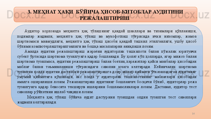 143.  МЕҲНАТ ҲАҚИ    БЎЙИЧА   ҲИСОБ-КИТОБЛАР АУДИТИНИ 
РЕЖАЛАШТИРИШ 
А удитор  корхонада  меҳнатга  ҳақ  тўлашнинг  қандай  шакллари  ва  тизимлари  қўлланиши, 
ходимлар  жадвали,  меҳнатга  ҳақ  тўлаш  ва  мукофотлаш  тўғрисида  ички  низомлар,  жамоа 
шартномаси  мавжудлиги,  меҳнатга  ҳақ  тўлаш  ҳисоби  қандай  ташкил  этилганлиги,  ушбу  ҳисоб 
бўлими компютерлаштирилганлиги ва бошқа масалаларни аниқлаши лозим. 
Амалда  аудитни  режалаштириш  жараёни  аудиторлик  ташкилоти  билан  хўжалик  юритувчи 
субект  ўртасида  шартнома  туз и лгунга  қадар  бошланади.  Бу  ҳолат  кўп  ҳолларда,  агар  мижоз  билан 
шартнома туз и лмаса, аудитни режалаштириш билан боғлиқ харажатлар қайси манбалар ҳисобидан 
маблағ  билан  таъминланиши  тўғрисидаги  саволни  юзага  келтиради.  Кейинчалик  шартнома 
туз и лган ҳолда аудитни дастлабки режалаштиришга доир ишлар қиймати ўтказиладиган аудитнинг 
умумий  қийматига  қўшилади,  акс  холда  у  аудиторлик  ташкилотининг  маблағлари  ҳисобидан 
амалга  оширилиши  лозим.  Режалаштириш  аудитнинг  бошланғич  босқичи  бўлиб,   аудиторлар  режа 
туз и лгунга  қадар  бевосита  текширув  ишларини  бошламасликлари  лозим.  Даставал,   аудитор  тест 
саволлар рўйхатини ишлаб чиқиши лозим.  
  М еҳнатга  ҳақ  тўлаш  бўйича  аудит  дастурини  тузишдан  олдин  тузилган  тест  саволлари 
жадвали келтирилади.