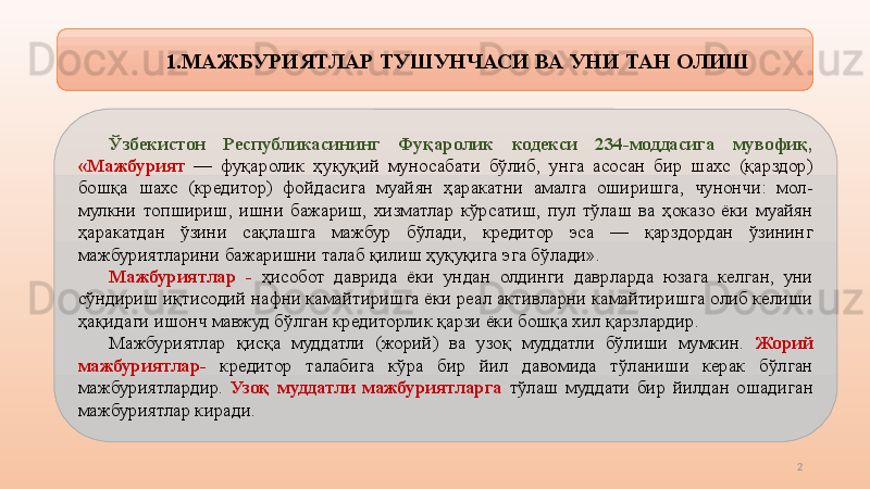 1. МАЖБУРИЯТЛАР   ТУШУНЧАСИ ВА УНИ ТАН ОЛИШ
Ўзбекистон  Республикасининг  Фуқаролик  кодекси  234-моддасига  мувофиқ, 
«Мажбурият  —  фуқаролик  ҳуқуқий  муносабати  бўлиб,  унга  асосан  бир  шахс  (қарздор) 
бошқа  шахс  (кредитор)  фойдасига  муайян  ҳаракатни  амалга  оширишга,  чунончи:  мол-
мулкни  топшириш,  ишни  бажариш,  хизматлар  кўрсатиш,  пул  тўлаш  ва  ҳоказо  ёки  муайян 
ҳаракатдан  ўзини  сақлашга  мажбур  бўлади,  кредитор  эса  —  қарздордан  ўзининг 
мажбуриятларини бажаришни талаб қилиш ҳуқуқига эга бўлади».  
Мажбуриятлар  -   ҳисобот  даврида  ёки  ундан  олдинги  даврларда  юзага  келган,  уни 
сўндириш иқтисодий нафни камайтиришга ёки реал активларни камайтиришга олиб келиши 
ҳақидаги ишонч мавжуд бўлган кредиторлик қарзи ёки бошқа хил қарзлардир.
Мажбуриятлар  қисқа  муддатли  (жорий)  ва  узоқ  муддатли  бўлиши  мумкин.  Жорий 
мажбуриятлар-   кредитор  талабига  кўра  бир  йил  давомида  тўланиши  керак  бўлган 
мажбуриятлардир.  Узоқ  муддатли  мажбуриятларга  тўлаш  муддати  бир  йилдан  ошадиган 
мажбуриятлар киради.
2 