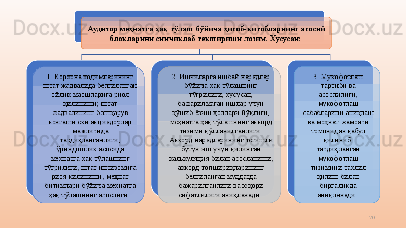 20Аудитор меҳнатга ҳақ тўлаш бўйича ҳисоб-китобларнинг асосий 
блокларини синчиклаб текшириши лозим. Хусусан: 
1.   Корхона ходимларининг 
штат жадвалида белгиланган 
ойлик маошларига риоя 
қилиниши; штат 
жадвалининг бошқарув 
кенгаши ёки ак ц иядорлар 
мажлисида 
тасдиқланганлиги; 
ўриндошлик асосида 
меҳнатга ҳақ тўлашнинг 
тўғрилиги; штат интизомига 
риоя қилиниши; меҳнат 
битимлари бўйича меҳнатга 
ҳақ тўлашнинг асослиги.  2.   Ишчиларга ишбай нарядлар 
бўйича ҳақ тўлашнинг 
тўғрилиги, хусусан, 
бажарилмаган ишлар учун 
қўшиб ёзиш ҳоллари йўқлиги, 
меҳнатга ҳақ тўлашнинг аккорд 
тизими қўлланилганлиги. 
Аккорд нарядларининг тегишли 
бутун иш учун қилинган 
кал ь куля ц ия билан асосланиши, 
аккорд топшириқларининг 
белгиланган муддатда 
бажарилганлиги ва юқори 
сифатлилиги аниқланади.  3.   Мукофотлаш 
тартиби ва 
асослилиги, 
мукофотлаш 
сабабларини аниқлаш 
ва меҳнат жамоаси 
томонидан қабул 
қилиниб, 
тасдиқланган 
мукофотлаш 
тизимини таҳлил 
қилиш билан 
биргаликда 
аниқланади.  