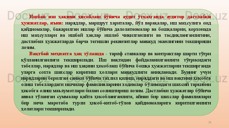 26Ишбай  иш  ҳақини  ҳисоблаш  бўйича  аудит  ўтказганда  аудитор  дастлабки 
ҳужжатлар,  яъни:  нарядлар,  маршрут  хариталар,  йўл  варақалар,  иш  маҳсулига  оид 
қайдномалар,  бажарилган  ишлар  бўйича  далолатномалар  ва  бошқаларни,  корхонада 
иш  маҳсуллари  ва  ишбай  ҳақлар  ишлаб  чиқилганлиги  ва  тасдиқланганлигини, 
дастлабки  ҳужжатларда  барча  тегишли  реквизитлар  мавжуд  эканлигини  текшириши 
лозим.
Вақтбай  меҳнатга  ҳақ  тўлашда  -  тариф  ставкалар  ва  контрактлар  шарти  тўғри 
қўлланилганлиги  текширилади.  Иш  вақтидан  фойдаланилганлиги  тўғрисидаги 
табеллар, нарядлар ва иш ҳақини ҳисоблаш бўйича бошқа ҳужжатларни текширганда 
уларга  сохта  шахслар  киритиш  ҳоллари  мавжудлиги  аниқланади.  Бунинг  учун 
нарядларни берилган санаси бўйича таҳлил қилиш, наряддаги ва иш вақтини ҳисобга 
олиш табеллардаги ишчилар фамилияларини ходимлар бўлимидаги шахсий таркибни 
ҳисобга олиш маълумотлари билан солиштириш лозим. Дастлабки ҳужжатлар бўйича 
аввал  тўланган  суммалар  қайта  ҳисобланганлиги,  айнан  бир  шахслар  фамилиялари 
бир  неча  маротаба  турли  ҳисоб-китоб-тўлов  қайдномаларига  киритилганлиги 
ҳолатлари текширилади. 