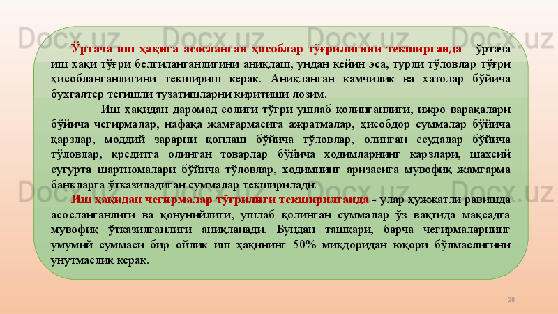 28Ўртача  иш  ҳақига  асосланган  ҳисоблар  тўғрилигини  текширганда  -  ўртача 
иш  ҳақи  тўғри  белгиланганлигини  аниқлаш,  ундан  кейин  эса,  турли  тўловлар  тўғри 
ҳисобланганлигини  текшириш  керак.  Аниқланган  камчилик  ва  хатолар  бўйича 
бухгалтер тегишли тузатишларни киритиши лозим.
Иш  ҳақидан  даромад  солиғи  тўғри  ушлаб  қолинганлиги,  ижро  варақалари 
бўйича  чегирмалар,  нафақа  жамғармасига  ажратмалар,  ҳисобдор  суммалар  бўйича 
қарзлар,  моддий  зарарни  қоплаш  бўйича  тўловлар,  олинган  ссудалар  бўйича 
тўловлар,  кредитга  олинган  товарлар  бўйича  ходимларнинг  қарзлари,  шахсий 
суғурта  шартномалари  бўйича  тўловлар,  ходимнинг  аризасига  мувофиқ  жамғарма 
банкларга ўтказиладиган суммалар текширилади.
Иш ҳақидан чегирмалар тўғрилиги текширилганда  -  улар ҳужжатли равишда 
асосланганлиги  ва  қонунийлиги,  ушлаб  қолинган  суммалар  ўз  вақтида  мақсадга 
мувофиқ  ўтказилганлиги  аниқланади.  Бундан  ташқари,  барча  чегирмаларнинг 
умумий  суммаси  бир  ойлик  иш  ҳақининг  50%  миқдоридан  юқори  бўлмаслигини 
унутмаслик керак. 