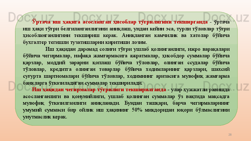 28Ўртача  иш  ҳақига  асосланган  ҳисоблар  тўғрилигини  текширганда  -  ўртача 
иш  ҳақи  тўғри  белгиланганлигини  аниқлаш,  ундан  кейин  эса,  турли  тўловлар  тўғри 
ҳисобланганлигини  текшириш  керак.  Аниқланган  камчилик  ва  хатолар  бўйича 
бухгалтер тегишли тузатишларни киритиши лозим.
Иш  ҳақидан  даромад  солиғи  тўғри  ушлаб  қолинганлиги,  ижро  варақалари 
бўйича  чегирмалар,  нафақа  жамғармасига  ажратмалар,  ҳисобдор  суммалар  бўйича 
қарзлар,  моддий  зарарни  қоплаш  бўйича  тўловлар,  олинган  ссудалар  бўйича 
тўловлар,  кредитга  олинган  товарлар  бўйича  ходимларнинг  қарзлари,  шахсий 
суғурта  шартномалари  бўйича  тўловлар,  ходимнинг  аризасига  мувофиқ  жамғарма 
банкларга ўтказиладиган суммалар текширилади.
Иш ҳақидан чегирмалар тўғрилиги текширилганда  -  улар ҳужжатли равишда 
асосланганлиги  ва  қонунийлиги,  ушлаб  қолинган  суммалар  ўз  вақтида  мақсадга 
мувофиқ  ўтказилганлиги  аниқланади.  Бундан  ташқари,  барча  чегирмаларнинг 
умумий  суммаси  бир  ойлик  иш  ҳақининг  50%  миқдоридан  юқори  бўлмаслигини 
унутмаслик керак.