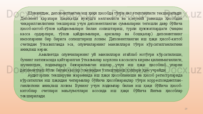 29Шунингдек, депонентланган иш ҳақи ҳисобда тўғри акс этилганлиги текширилади. 
Депонент  қарзлари  ҳақиқатда  вужудга  келганлиги  ва  қонуний  равишда  ҳисобдан 
чиқарилганлигини  текшириш  учун  депонентланган  суммаларни  тегишли  давр  бўйича 
ҳисоб-китоб-тўлов  қайдномалари  билан  солиштириш,  турли  ҳужжатлардаги  (чиқим 
касса  ордерлари,  тўлов  қайдномалари,  аризалар  ва  бошқалар)  депонентнинг 
имзоларини  бир  бирига  солиштириш  лозим.  Депонентланган  иш  ҳақи  ҳисоб-китоб 
счетидан  ўтказилганда  эса,  олувчиларнинг  манзиллари  тўғри  кўрсатилганлигини 
аниқлаш керак.
Амалиётда  олувчиларнинг  уй  манзиллари  атайлаб  нотўғри  кўрсатилиши, 
бунинг натижасида қайтарилган ўтказмалар корхона кассасига кирим қилинмаганлиги, 
шунингдек,  ходимларга  бажарилмаган  ишлар  учун  иш  ҳақи  ҳисоблаб  уларни 
депонентлаш йўли билан кассир томонидан ўзлаштириш ҳоллари ҳам учрайди.
Аудиторлик  текшируви  жараёнида  иш  ҳақи  ҳисобланиши  ва  ҳисоб  регистрларида 
кўрсатилган  иш  ҳақидан  чегирмалар  бўйича  ҳисобварақлар  тўғри  корреспондентлан-
ганлигини  аниқлаш  лозим.  Бунинг  учун  ходимлар  билан  иш  ҳақи  бўйича  ҳисоб-
китоблар  счетлари  маълумотлари  асосида  иш  ҳақи  бўйича  йиғма  ҳисоблар 
текширилади.