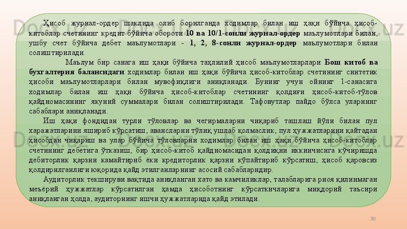 30Ҳисоб  журнал-ордер  шаклида  олиб  борилганда  ходимлар  билан  иш  ҳақи  бўйича  ҳисоб-
китоблар  счетининг  кредит  бўйича  обороти  10  ва  10/1-сонли  журнал-ордер  маълумотлари  билан, 
ушбу  счет  бўйича  дебет  маълумотлари  -  1,  2,  8-сонли  журнал-ордер  маълумотлари  билан 
солиштирилади.
Маълум  бир  санага  иш  ҳақи  бўйича  таҳлилий  ҳисоб  маълумотларлари  Бош  китоб  ва 
бухгалтерия  балансидаги   ходимлар  билан  иш  ҳақи  бўйича  ҳисоб-китоблар  счетининг  синтетик 
ҳисоби  маълумотларлари  билан  мувофиқлиги  аниқланади.  Бунинг  учун  ойнинг  1-санасига 
ходимлар  билан  иш  ҳақи  бўйича  ҳисоб-китоблар  счетининг  қолдиғи  ҳисоб-китоб-тўлов 
қайдномасининг  якуний  суммалари  билан  солиштирилади.  Тафовутлар  пайдо  бўлса  уларнинг 
сабаблари аниқланади. 
Иш  ҳақи  фондидан  турли  тўловлар  ва  чегирмаларни  чиқариб  ташлаш  йўли  билан  пул 
харажатларини яшириб кўрсатиш, авансларни тўлиқ ушлаб қолмаслик, пул ҳужжатларини қайтадан 
ҳисобдан  чиқариш  ва  улар  бўйича  тўловларни  ходимлар  билан  иш  ҳақи  бўйича  ҳисоб-китоблар 
счетининг  дебетига  ўтказиш,  бир  ҳисоб-китоб  қайдномасидан  қолдиқни  иккинчисига  кўчиришда 
дебиторлик  қарзни  камайтириб  ёки  кредиторлик  қарзни  кўпайтириб  кўрсатиш,  ҳисоб  қаровсиз 
қолдирилганлиги юқорида қайд этилганларнинг асосий сабабларидир.
Аудиторлик текшируви вақтида аниқланган хато ва камчиликлар, талабларига риоя қилинмаган 
меъёрий  ҳужжатлар  кўрсатилган  ҳамда  ҳисоботнинг  кўрсаткичларига  миқдорий  таъсири 
аниқланган ҳолда, аудиторнинг ишчи ҳужжатларида қайд этилади. 