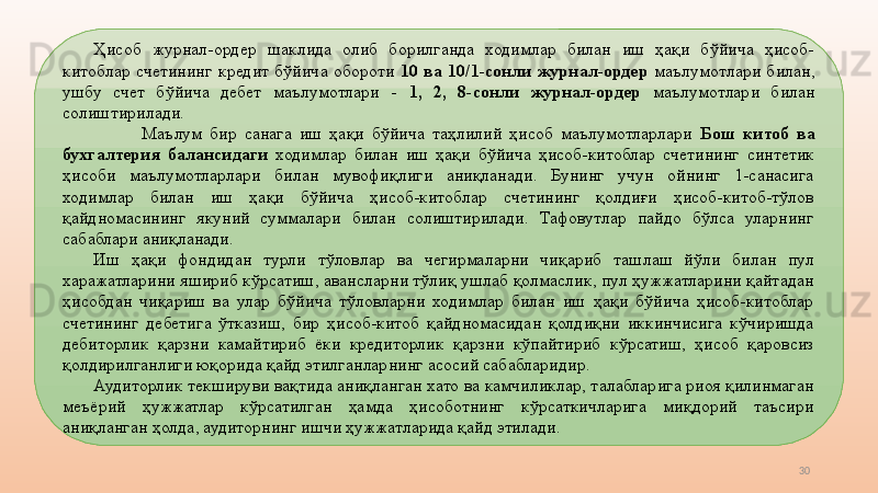 30Ҳисоб  журнал-ордер  шаклида  олиб  борилганда  ходимлар  билан  иш  ҳақи  бўйича  ҳисоб-
китоблар  счетининг  кредит  бўйича  обороти  10  ва  10/1-сонли  журнал-ордер  маълумотлари  билан, 
ушбу  счет  бўйича  дебет  маълумотлари  -  1,  2,  8-сонли  журнал-ордер  маълумотлари  билан 
солиштирилади.
Маълум  бир  санага  иш  ҳақи  бўйича  таҳлилий  ҳисоб  маълумотларлари  Бош  китоб  ва 
бухгалтерия  балансидаги   ходимлар  билан  иш  ҳақи  бўйича  ҳисоб-китоблар  счетининг  синтетик 
ҳисоби  маълумотларлари  билан  мувофиқлиги  аниқланади.  Бунинг  учун  ойнинг  1-санасига 
ходимлар  билан  иш  ҳақи  бўйича  ҳисоб-китоблар  счетининг  қолдиғи  ҳисоб-китоб-тўлов 
қайдномасининг  якуний  суммалари  билан  солиштирилади.  Тафовутлар  пайдо  бўлса  уларнинг 
сабаблари аниқланади. 
Иш  ҳақи  фондидан  турли  тўловлар  ва  чегирмаларни  чиқариб  ташлаш  йўли  билан  пул 
харажатларини яшириб кўрсатиш, авансларни тўлиқ ушлаб қолмаслик, пул ҳужжатларини қайтадан 
ҳисобдан  чиқариш  ва  улар  бўйича  тўловларни  ходимлар  билан  иш  ҳақи  бўйича  ҳисоб-китоблар 
счетининг  дебетига  ўтказиш,  бир  ҳисоб-китоб  қайдномасидан  қолдиқни  иккинчисига  кўчиришда 
дебиторлик  қарзни  камайтириб  ёки  кредиторлик  қарзни  кўпайтириб  кўрсатиш,  ҳисоб  қаровсиз 
қолдирилганлиги юқорида қайд этилганларнинг асосий сабабларидир.
Аудиторлик текшируви вақтида аниқланган хато ва камчиликлар, талабларига риоя қилинмаган 
меъёрий  ҳужжатлар  кўрсатилган  ҳамда  ҳисоботнинг  кўрсаткичларига  миқдорий  таъсири 
аниқланган ҳолда, аудиторнинг ишчи ҳужжатларида қайд этилади.