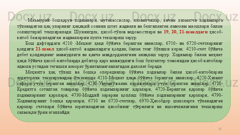 32  Маъмурий  бошқарув  ходимлари,  мутахассислар,  хизматчилар ,   кичик  хизматчи  ходимларга 
тўланадиган  ҳақ  уларнинг  ҳақиқий  сонини  штат  жадвали  ва  белгиланган  лавозим  маошлари  билан 
солиштириб  текширилади.  Шунингдек,  ҳисоб-тўлов  ведомостлари  ва  19,  20,  21 - шаклдаги  ҳисоб-
китоб бажариладиган жадвалларни пухта текшириш зарур. 
Бош  дафтардаги  4210  - Меҳнат  ҳақи  бўйича  берилган  аванс лар ,   6710 -   ва  6720-счётларнинг 
қолдиғи  21-шакл  ҳисоб - китоб  жадвалидаги  қолдиқ  билан  тенг  бўлиши  керак.  4210-счёт  бўйича 
дебет  қолдиқнинг  мавжудлиги  ва  қанча  миқдордалигини  аниқлаш  зарур.  Ходимлар  билан  меҳнат 
ҳақи бўйича ҳисоб-китобларда дебитор қарз мавжудлиги бош бухгалтер томонидан ҳисоб-китоблар 
аҳволи устидан тегишли назорат ўрнатилмаганлигидан далолат беради. 
Меҳнатга  ҳақ  тўлаш  ва  бошқа  операция лар  бўйича  ходимлар  билан  ҳисоб-китобларни 
аудиторлик  текширувидан  ўтказишда  4210-Меҳнат  ҳақи  бўйича  берилган  аванс лар,  4220-Хизмат 
сафари  учун  берилган  аванс лар ,   4230-Умумхўжалик  харажатлари  учун  берилган  аванс лар,  4710-
Кредитга  сотилган  товарлар  бўйича  ходимларнинг  қарзлари,  4720-Берилган  қарзлар  бўйича 
ходимларнинг  қарзлари,  4730-Моддий  зарарни  қоплаш  бўйича  ходимларнинг  қарзлари,  4790-
Ходимларнинг  бошқа  қарзлари,  6710   ва  6 720- счетлар ,  6970-Ҳисобдор  шахсларга  тўланадиган 
қарзлар  счётлари  бўйича  юритиладиган  ҳисобнинг  тўғрилиги  ва  ишончлилигини  текшириш 
салмоқли ўрин эгаллайди.  