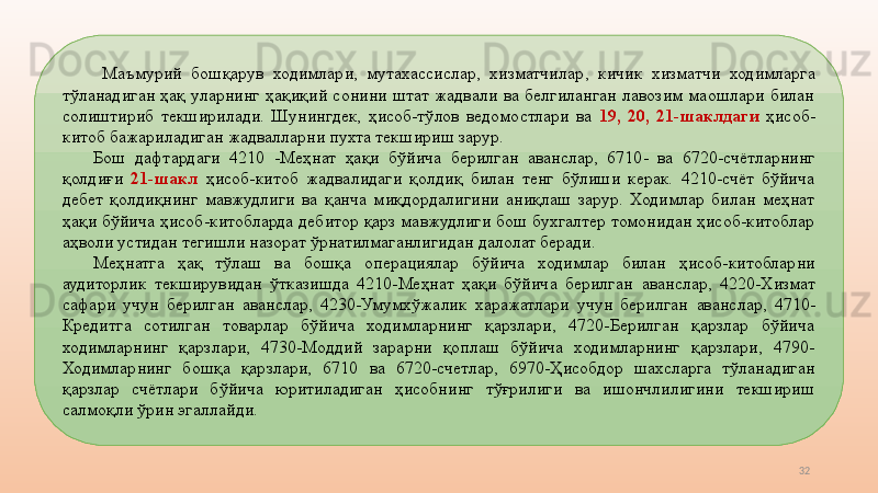 32  Маъмурий  бошқарув  ходимлари,  мутахассислар,  хизматчилар ,   кичик  хизматчи  ходимларга 
тўланадиган  ҳақ  уларнинг  ҳақиқий  сонини  штат  жадвали  ва  белгиланган  лавозим  маошлари  билан 
солиштириб  текширилади.  Шунингдек,  ҳисоб-тўлов  ведомостлари  ва  19,  20,  21 - шаклдаги  ҳисоб-
китоб бажариладиган жадвалларни пухта текшириш зарур. 
Бош  дафтардаги  4210  - Меҳнат  ҳақи  бўйича  берилган  аванс лар ,   6710 -   ва  6720-счётларнинг 
қолдиғи  21-шакл  ҳисоб - китоб  жадвалидаги  қолдиқ  билан  тенг  бўлиши  керак.  4210-счёт  бўйича 
дебет  қолдиқнинг  мавжудлиги  ва  қанча  миқдордалигини  аниқлаш  зарур.  Ходимлар  билан  меҳнат 
ҳақи бўйича ҳисоб-китобларда дебитор қарз мавжудлиги бош бухгалтер томонидан ҳисоб-китоблар 
аҳволи устидан тегишли назорат ўрнатилмаганлигидан далолат беради. 
Меҳнатга  ҳақ  тўлаш  ва  бошқа  операция лар  бўйича  ходимлар  билан  ҳисоб-китобларни 
аудиторлик  текширувидан  ўтказишда  4210-Меҳнат  ҳақи  бўйича  берилган  аванс лар,  4220-Хизмат 
сафари  учун  берилган  аванс лар ,   4230-Умумхўжалик  харажатлари  учун  берилган  аванс лар,  4710-
Кредитга  сотилган  товарлар  бўйича  ходимларнинг  қарзлари,  4720-Берилган  қарзлар  бўйича 
ходимларнинг  қарзлари,  4730-Моддий  зарарни  қоплаш  бўйича  ходимларнинг  қарзлари,  4790-
Ходимларнинг  бошқа  қарзлари,  6710   ва  6 720- счетлар ,  6970-Ҳисобдор  шахсларга  тўланадиган 
қарзлар  счётлари  бўйича  юритиладиган  ҳисобнинг  тўғрилиги  ва  ишончлилигини  текшириш 
салмоқли ўрин эгаллайди.