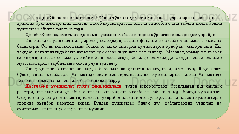 33  Иш  ҳақи  бўйича  ҳисоб-китоблар  бўйича  тўлов  ведомостлари,  оила  пудратлари  ва  бошқа  ички 
хўжалик бўлинмаларининг шахсий ҳисоб варақлари, иш вақтини ҳисобга олиш табели  ҳамд а бошқа 
ҳужжатлар бўйича текширилади. 
Ҳисоб-тўлов ведомостларида жами суммани атайлаб ошириб кўрсатиш ҳоллари ҳам учрайди. 
Иш  ҳақидан  ушланадиган  даромад  солиқлари,  нафақа  фондига  ва  касаба  уюшмасига  аъзолик 
бадаллари ,   Солиқ  кодекси  ҳамд а  бошқа  тегишли  меъёрий  ҳужжатларга  мувофиқ  текширилади.  Иш 
ҳақидан қонунчиликда белгиланмаган суммаларни ушлаш ман этилади.  Масалан, коммунал хизмат 
ва  квартира  ҳақлари,  махсус  кийим-бош,  озиқ-овқат,  болалар  боғчаларда  ҳамд а  бошқа  болалар 
муассасаларида тарбияланганлиги учун  тўловлар . 
Иш  ҳақининг  белгиланган  вақтда  берилмаслик  ҳоллари  мавжудлиги,  агар  шундай  ҳолатлар 
бўлса,  унинг  сабаблари  (ўз  вақтида  молиялаштирилмаганлик,  ҳужжатларни  банкка  ўз  вақтида 
тақдим қилмаслик ва бошқалар)   ни аниқлаш зарур. 
Дастлабки  ҳужжатлар  пухта  текширилади:   тўлов  ведомостлари,  берилмаган  иш  ҳақлари 
реестри,  иш  вақтини  ҳисобга  олиш  ва  иш  ҳақини  ҳисоблаш  табели  ҳамд а  бошқа  ҳужжатлар. 
Охиригача тўлиқ расмийлаштирилмаган, ўчириб ёзилган ва доғ туширилган дастлабки ҳужжатларга 
алоҳида  эътибор  қаратиш  керак.  Бундай  ҳужжатлар  билан  пул  маблағларини  ўғирлаш  ва 
суистеъмол қилишлар яширилиши мумкин.  