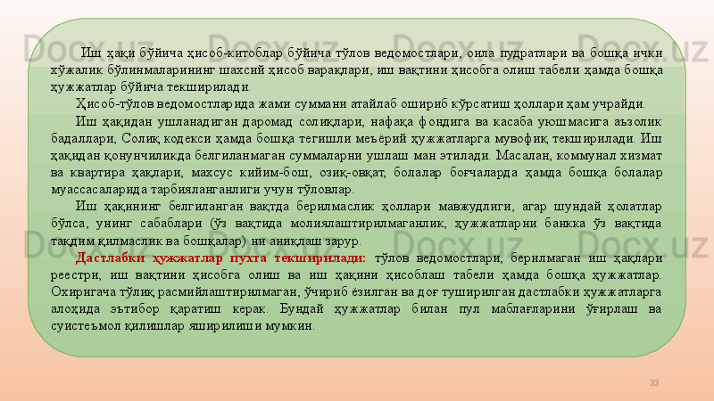33  Иш  ҳақи  бўйича  ҳисоб-китоблар  бўйича  тўлов  ведомостлари,  оила  пудратлари  ва  бошқа  ички 
хўжалик бўлинмаларининг шахсий ҳисоб варақлари, иш вақтини ҳисобга олиш табели  ҳамд а бошқа 
ҳужжатлар бўйича текширилади. 
Ҳисоб-тўлов ведомостларида жами суммани атайлаб ошириб кўрсатиш ҳоллари ҳам учрайди. 
Иш  ҳақидан  ушланадиган  даромад  солиқлари,  нафақа  фондига  ва  касаба  уюшмасига  аъзолик 
бадаллари ,   Солиқ  кодекси  ҳамд а  бошқа  тегишли  меъёрий  ҳужжатларга  мувофиқ  текширилади.  Иш 
ҳақидан қонунчиликда белгиланмаган суммаларни ушлаш ман этилади.  Масалан, коммунал хизмат 
ва  квартира  ҳақлари,  махсус  кийим-бош,  озиқ-овқат,  болалар  боғчаларда  ҳамд а  бошқа  болалар 
муассасаларида тарбияланганлиги учун  тўловлар . 
Иш  ҳақининг  белгиланган  вақтда  берилмаслик  ҳоллари  мавжудлиги,  агар  шундай  ҳолатлар 
бўлса,  унинг  сабаблари  (ўз  вақтида  молиялаштирилмаганлик,  ҳужжатларни  банкка  ўз  вақтида 
тақдим қилмаслик ва бошқалар)   ни аниқлаш зарур. 
Дастлабки  ҳужжатлар  пухта  текширилади:   тўлов  ведомостлари,  берилмаган  иш  ҳақлари 
реестри,  иш  вақтини  ҳисобга  олиш  ва  иш  ҳақини  ҳисоблаш  табели  ҳамд а  бошқа  ҳужжатлар. 
Охиригача тўлиқ расмийлаштирилмаган, ўчириб ёзилган ва доғ туширилган дастлабки ҳужжатларга 
алоҳида  эътибор  қаратиш  керак.  Бундай  ҳужжатлар  билан  пул  маблағларини  ўғирлаш  ва 
суистеъмол қилишлар яширилиши мумкин.