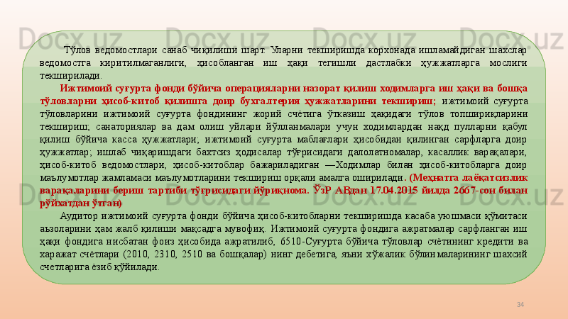 34  Т ўлов  ведомостлари  санаб  чиқилиши  шарт.  Уларни  текширишда  корхонада  ишламайдиган  шахслар 
ведомостга  киритилмаганлиги,  ҳисобланган  иш  ҳақи  тегишли  дастлабки  ҳужжатларга  мослиги 
текширилади. 
Ижтимоий суғурта фонди бўйича  операция ларни назорат қилиш ходимларга иш ҳақи ва бошқа 
тўловларни  ҳисоб-китоб  қилишга  доир  бухгалтерия  ҳужжатларини  текшириш;  ижтимоий  суғурта 
тўловларини  ижтимоий  суғурта  фондининг  жорий  счётига  ўтказиш  ҳақидаги   тўлов  топшириқларини 
текшириш;  санаториялар  ва  дам  олиш  уйлари  йўлланмалари  учун  ходимлардан  нақд  пулларни  қабул 
қилиш  бўйича  касса  ҳужжатлари;  ижтимоий  суғурта  маблағлари  ҳисобидан  қилинган  сарфларга  доир 
ҳужжатлар;  ишлаб  чиқаришдаги  бахтсиз  ҳодисалар  тўғрисидаги  далолатномалар,  касаллик  варақалари, 
ҳисоб-китоб  ведомостлари,  ҳисоб-китоблар  бажариладиган  ―Ходимлар  билан  ҳисоб-китобларга  доир 
маълумотлар жамламаси маълумотларини текшириш орқали амалга оширилади .  (Меҳнатга лаёқатсизлик 
варақаларини  бериш  тартиби  тўғрисидаги  йўриқнома.  ЎзР  АВдан  17.04.2015  йилда  2667-сон  билан 
рўйхатдан ўтган)
Аудитор  ижтимоий  суғурта  фонди  бўйича  ҳисоб-китобларни  текширишда  касаба  уюшмаси  қўмитаси 
аъзоларини  ҳам  жалб  қилиши  мақсадга  мувофиқ.  Ижтимоий  суғурта  фондига  ажратмалар  сарфланган  иш 
ҳақи  фондига  нисбатан  фоиз  ҳисобида  ажратилиб ,   6510-Суғурта  бўйича  тўловлар  счётининг  кредити  ва 
харажат  счётлари  (2010,  2310,  2510  ва  бошқалар)   нинг  дебетига,  яъни  хўжалик  бўлинмаларининг  шахсий 
счет ларига ёзиб қўйилади.  