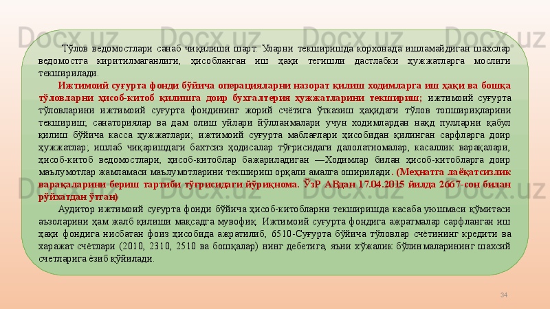 34  Т ўлов  ведомостлари  санаб  чиқилиши  шарт.  Уларни  текширишда  корхонада  ишламайдиган  шахслар 
ведомостга  киритилмаганлиги,  ҳисобланган  иш  ҳақи  тегишли  дастлабки  ҳужжатларга  мослиги 
текширилади. 
Ижтимоий суғурта фонди бўйича  операция ларни назорат қилиш ходимларга иш ҳақи ва бошқа 
тўловларни  ҳисоб-китоб  қилишга  доир  бухгалтерия  ҳужжатларини  текшириш;  ижтимоий  суғурта 
тўловларини  ижтимоий  суғурта  фондининг  жорий  счётига  ўтказиш  ҳақидаги   тўлов  топшириқларини 
текшириш;  санаториялар  ва  дам  олиш  уйлари  йўлланмалари  учун  ходимлардан  нақд  пулларни  қабул 
қилиш  бўйича  касса  ҳужжатлари;  ижтимоий  суғурта  маблағлари  ҳисобидан  қилинган  сарфларга  доир 
ҳужжатлар;  ишлаб  чиқаришдаги  бахтсиз  ҳодисалар  тўғрисидаги  далолатномалар,  касаллик  варақалари, 
ҳисоб-китоб  ведомостлари,  ҳисоб-китоблар  бажариладиган  ―Ходимлар  билан  ҳисоб-китобларга  доир 
маълумотлар жамламаси маълумотларини текшириш орқали амалга оширилади .  (Меҳнатга лаёқатсизлик 
варақаларини  бериш  тартиби  тўғрисидаги  йўриқнома.  ЎзР  АВдан  17.04.2015  йилда  2667-сон  билан 
рўйхатдан ўтган)
Аудитор  ижтимоий  суғурта  фонди  бўйича  ҳисоб-китобларни  текширишда  касаба  уюшмаси  қўмитаси 
аъзоларини  ҳам  жалб  қилиши  мақсадга  мувофиқ.  Ижтимоий  суғурта  фондига  ажратмалар  сарфланган  иш 
ҳақи  фондига  нисбатан  фоиз  ҳисобида  ажратилиб ,   6510-Суғурта  бўйича  тўловлар  счётининг  кредити  ва 
харажат  счётлари  (2010,  2310,  2510  ва  бошқалар)   нинг  дебетига,  яъни  хўжалик  бўлинмаларининг  шахсий 
счет ларига ёзиб қўйилади.