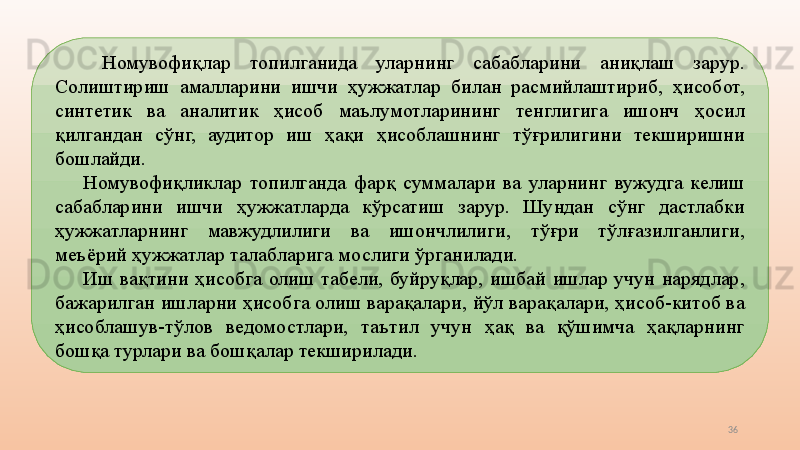 36  Номувофиқлар  топилганида  уларнинг  сабабларини  аниқлаш  зарур. 
Солиштириш  амалларини  ишчи  ҳужжатлар  билан  расмийлаштириб,  ҳисобот, 
синтетик  ва  аналитик  ҳисоб  маълумотларининг  тенглигига  ишонч  ҳосил 
қилгандан  сўнг,  аудитор  иш  ҳақи  ҳисоблашнинг  тўғрилигини  текширишни 
бошлайди. 
Номувофиқликлар  топилганда  фарқ  суммалари  ва  уларнинг  вужудга  келиш 
сабабларини  ишчи  ҳужжатларда  кўрсатиш  зарур.  Шундан  сўнг  дастлабки 
ҳужжатларнинг  мавжудлилиги  ва  ишончлилиги,  тўғри  тўлғазилганлиги, 
меъёрий ҳужжатлар талабларига мослиги ўрганилади. 
Иш  вақтини  ҳисобга  олиш  табели,  буйруқлар,  ишбай  ишлар  учун  нарядлар, 
бажарилган ишларни ҳисобга олиш варақалари, йўл варақалари, ҳисоб-китоб ва 
ҳисоблашув-тўлов  ведомостлари,  таътил  учун  ҳақ  ва  қўшимча  ҳақларнинг 
бошқа турлари ва бошқалар текширилади.  