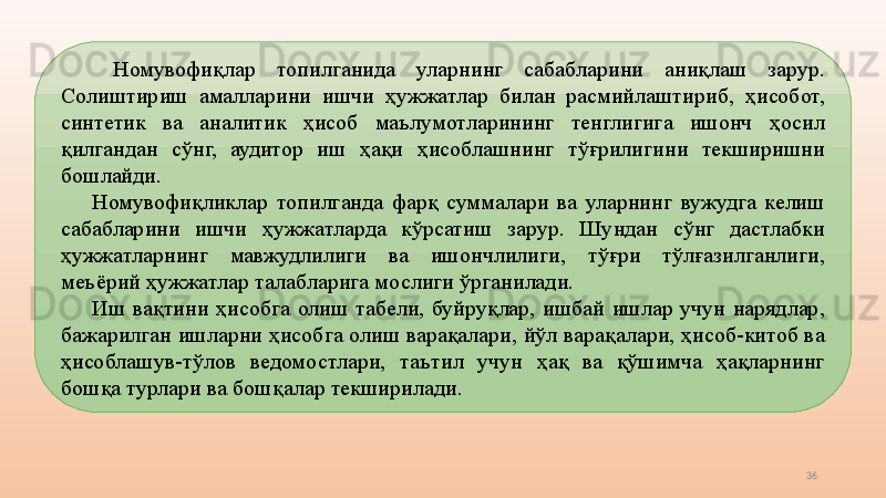 36  Номувофиқлар  топилганида  уларнинг  сабабларини  аниқлаш  зарур. 
Солиштириш  амалларини  ишчи  ҳужжатлар  билан  расмийлаштириб,  ҳисобот, 
синтетик  ва  аналитик  ҳисоб  маълумотларининг  тенглигига  ишонч  ҳосил 
қилгандан  сўнг,  аудитор  иш  ҳақи  ҳисоблашнинг  тўғрилигини  текширишни 
бошлайди. 
Номувофиқликлар  топилганда  фарқ  суммалари  ва  уларнинг  вужудга  келиш 
сабабларини  ишчи  ҳужжатларда  кўрсатиш  зарур.  Шундан  сўнг  дастлабки 
ҳужжатларнинг  мавжудлилиги  ва  ишончлилиги,  тўғри  тўлғазилганлиги, 
меъёрий ҳужжатлар талабларига мослиги ўрганилади. 
Иш  вақтини  ҳисобга  олиш  табели,  буйруқлар,  ишбай  ишлар  учун  нарядлар, 
бажарилган ишларни ҳисобга олиш варақалари, йўл варақалари, ҳисоб-китоб ва 
ҳисоблашув-тўлов  ведомостлари,  таътил  учун  ҳақ  ва  қўшимча  ҳақларнинг 
бошқа турлари ва бошқалар текширилади.