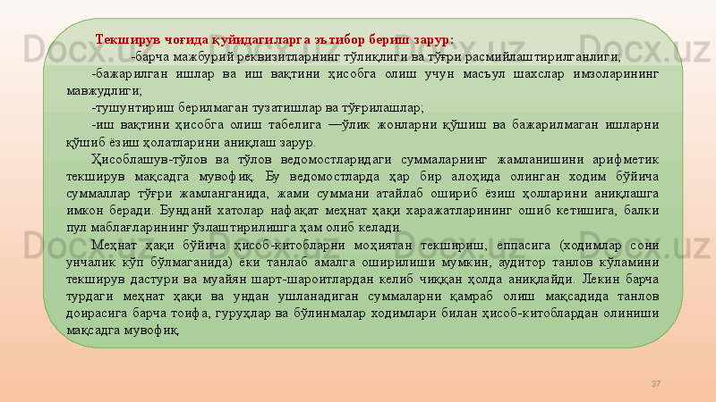 37  Текширув чоғида қуйидагиларга эътибор бериш зарур: 
-барча   мажбурий реквизитларнинг тўлиқлиги   ва тўғри   расмийлаштирилганлиги; 
-бажарилган  ишлар  ва  иш  вақтини  ҳисобга  олиш  учун  масъул  шахслар  имзоларининг 
мавжудлиги; 
-тушунтириш берилмаган тузатишлар ва тўғрилашлар; 
-иш  вақтини  ҳисобга  олиш  табелига  ―ўлик  жонларни  қўшиш  ва  бажарилмаган  ишларни 
қўшиб ёзиш ҳолатларини аниқлаш зарур. 
Ҳисоблашув-тўлов  ва  тўлов  ведомостларидаги  суммаларнинг  жамланишини  арифметик 
текширув  мақсадга  мувофиқ.  Бу  ведомостларда  ҳар  бир  алоҳида  олинган  ходим  бўйича 
суммаллар  тўғри  жамланганида,  жами  суммани  атайлаб  ошириб  ёзиш  ҳолларини  аниқлашга 
имкон  беради.  Бунданй  хатолар  нафақат  меҳнат  ҳақи  харажатларининг  ошиб  кетишига,  балки 
пул маблағларининг ўзлаштирилишга ҳам олиб келади. 
Меҳнат  ҳақи  бўйича  ҳисоб-китобларни  моҳиятан  текшириш,  ёппасига  (ходимлар  сони 
унчалик  кўп  бўлмаганида)  ёки  танлаб  амалга  оширилиши  мумкин,  аудитор  танлов  кўламини 
текширув  дастури  ва  муайян  шарт-шароитлардан  келиб  чиққан  ҳолда  аниқлайди.  Лекин  барча 
турдаги  меҳнат  ҳақи  ва  ундан  ушланадиган  суммаларни  қамраб  олиш  мақсадида  танлов 
доирасига  барча  тоифа,  гуруҳлар  ва  бўлинмалар  ходимлари  билан  ҳисоб-китоблардан  олиниши 
мақсадга мувофиқ.  