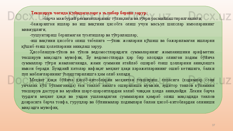 37  Текширув чоғида қуйидагиларга эътибор бериш зарур: 
-барча   мажбурий реквизитларнинг тўлиқлиги   ва тўғри   расмийлаштирилганлиги; 
-бажарилган  ишлар  ва  иш  вақтини  ҳисобга  олиш  учун  масъул  шахслар  имзоларининг 
мавжудлиги; 
-тушунтириш берилмаган тузатишлар ва тўғрилашлар; 
-иш  вақтини  ҳисобга  олиш  табелига  ―ўлик  жонларни  қўшиш  ва  бажарилмаган  ишларни 
қўшиб ёзиш ҳолатларини аниқлаш зарур. 
Ҳисоблашув-тўлов  ва  тўлов  ведомостларидаги  суммаларнинг  жамланишини  арифметик 
текширув  мақсадга  мувофиқ.  Бу  ведомостларда  ҳар  бир  алоҳида  олинган  ходим  бўйича 
суммаллар  тўғри  жамланганида,  жами  суммани  атайлаб  ошириб  ёзиш  ҳолларини  аниқлашга 
имкон  беради.  Бунданй  хатолар  нафақат  меҳнат  ҳақи  харажатларининг  ошиб  кетишига,  балки 
пул маблағларининг ўзлаштирилишга ҳам олиб келади. 
Меҳнат  ҳақи  бўйича  ҳисоб-китобларни  моҳиятан  текшириш,  ёппасига  (ходимлар  сони 
унчалик  кўп  бўлмаганида)  ёки  танлаб  амалга  оширилиши  мумкин,  аудитор  танлов  кўламини 
текширув  дастури  ва  муайян  шарт-шароитлардан  келиб  чиққан  ҳолда  аниқлайди.  Лекин  барча 
турдаги  меҳнат  ҳақи  ва  ундан  ушланадиган  суммаларни  қамраб  олиш  мақсадида  танлов 
доирасига  барча  тоифа,  гуруҳлар  ва  бўлинмалар  ходимлари  билан  ҳисоб-китоблардан  олиниши 
мақсадга мувофиқ.