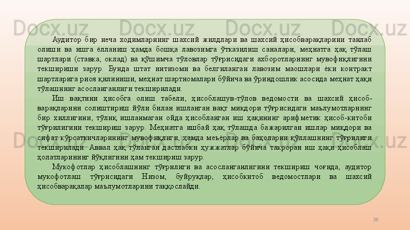 38Аудитор  бир  неча  ходимларнинг  шахсий  жилдлари  ва  шахсий  ҳисобварақларини  танлаб 
олиши  ва  ишга  ёлланиш  ҳамда  бошқа  лавозимга  ўтказилиш  саналари,  меҳнатга  ҳақ  тўлаш 
шартлари  (ставка,  оклад)  ва  қўшимча  тўловлар  тўғрисидаги  ахборотларнинг  мувофиқлигини 
текшириши  зарур.  Бунда  штат  интизоми  ва  белгиланган  лавозим  маошлари  ёки  контракт 
шартларига риоя қилиниши, меҳнат шартномалари бўйича ва ўриндошлик асосида меҳнат ҳақи 
тўлашнинг асосланганлиги текширилади. 
Иш  вақтини  ҳисобга  олиш  табели,  ҳисоблашув-тўлов  ведомости   ва  шахсий  ҳисоб-
варақларини  солиштириш  йўли  билан  ишланган  вақт  миқдори  тўғрисидаги  маълумотларнинг 
бир  хиллигини,  тўлиқ  ишланмаган  ойда  ҳисобланган  иш  ҳақининг  арифметик  ҳисоб-китоби 
тўғрилигини  текшириш  зарур.  Меҳнатга  ишбай  ҳақ  тўлашда  бажарилган  ишлар  миқдори  ва 
сифат  кўрсаткичларининг  мувофиқлиги,  ҳамда  меъёрлар  ва  баҳоларни  қўллашнинг  тўғрилиги 
текширилади.  Аввал  ҳақ  тўланган  дастлабки  ҳужжатлар  бўйича  такроран  иш  ҳақи  ҳисоблаш 
ҳолатларининг йўқлигини ҳам текшириш зарур. 
Мукофотлар  ҳисоблашнинг  тўғрилиги  ва  асосланганлигини  текшириш  чоғида,  аудитор 
мукофотлаш  тўғрисидаги  Низом,  буйруқлар,  ҳисобкитоб  ведомостлари  ва  шахсий 
ҳисобварақалар маълумотларини таққослайди.  