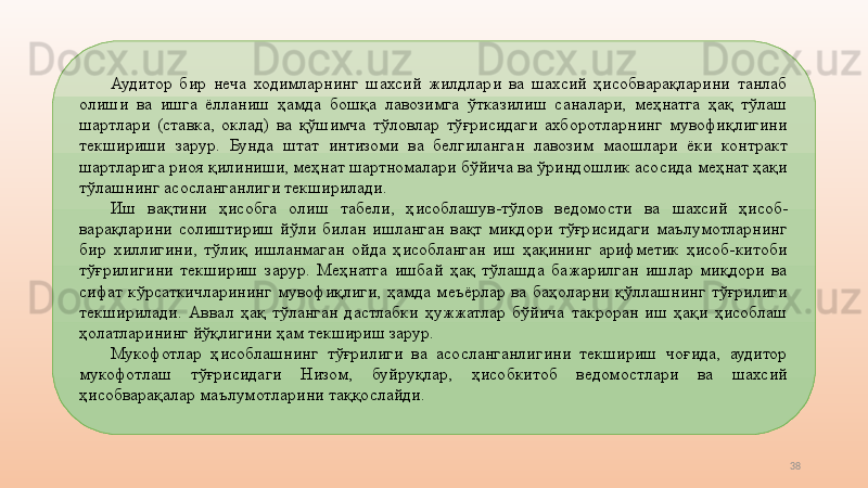 38Аудитор  бир  неча  ходимларнинг  шахсий  жилдлари  ва  шахсий  ҳисобварақларини  танлаб 
олиши  ва  ишга  ёлланиш  ҳамда  бошқа  лавозимга  ўтказилиш  саналари,  меҳнатга  ҳақ  тўлаш 
шартлари  (ставка,  оклад)  ва  қўшимча  тўловлар  тўғрисидаги  ахборотларнинг  мувофиқлигини 
текшириши  зарур.  Бунда  штат  интизоми  ва  белгиланган  лавозим  маошлари  ёки  контракт 
шартларига риоя қилиниши, меҳнат шартномалари бўйича ва ўриндошлик асосида меҳнат ҳақи 
тўлашнинг асосланганлиги текширилади. 
Иш  вақтини  ҳисобга  олиш  табели,  ҳисоблашув-тўлов  ведомости   ва  шахсий  ҳисоб-
варақларини  солиштириш  йўли  билан  ишланган  вақт  миқдори  тўғрисидаги  маълумотларнинг 
бир  хиллигини,  тўлиқ  ишланмаган  ойда  ҳисобланган  иш  ҳақининг  арифметик  ҳисоб-китоби 
тўғрилигини  текшириш  зарур.  Меҳнатга  ишбай  ҳақ  тўлашда  бажарилган  ишлар  миқдори  ва 
сифат  кўрсаткичларининг  мувофиқлиги,  ҳамда  меъёрлар  ва  баҳоларни  қўллашнинг  тўғрилиги 
текширилади.  Аввал  ҳақ  тўланган  дастлабки  ҳужжатлар  бўйича  такроран  иш  ҳақи  ҳисоблаш 
ҳолатларининг йўқлигини ҳам текшириш зарур. 
Мукофотлар  ҳисоблашнинг  тўғрилиги  ва  асосланганлигини  текшириш  чоғида,  аудитор 
мукофотлаш  тўғрисидаги  Низом,  буйруқлар,  ҳисобкитоб  ведомостлари  ва  шахсий 
ҳисобварақалар маълумотларини таққослайди.