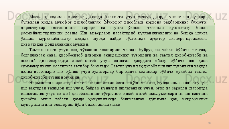 39Масалан,  ходимга  ҳисобот  даврида  фаолияти  учун  мазкур  даврда  унинг  иш  кунлари 
бўлмаган  ҳолда  мукофот  ҳислобланган.  Мукофот  ҳисоблаш  корхона  раҳбарининг  буйруғи, 
директорлар  кенгашининг  қарори  ва  шунга  ўхшаш  тегишли  ҳужжатлар  билан 
расмийлаштирилиши  лозим.  Иш  меъёрлари  пасайтириб  қўлланилганлиги  ва  бошқа  шунга 
ўхшаш  мураккабликлар  ҳақида  шубҳа  пайдо  бўлганида  аудитор  эксперт-мутахассис 
хизматидан фойдаланиши мумкин.  
Таътил  вақти  учун  ҳақ  тўлашни  текшириш  чоғида  буйруқ  ва  табел  бўйича  таътилд 
белгиланган  сана,  ҳисоб-китоб  даврини  аниқлашнинг  тўғрилиги  ва  таътил  ҳисоб-китоби  ва 
шахсий  ҳисобварақада  ҳисоб-китоб  учун  олинган  даврдаги  ойлар  бўйича  иш  ҳақи 
суммаларининг мослигига эътибор берилади. Таътил учун ҳақ ҳисоблашнинг тўғрилиги ҳақида 
далил-исботларга  эга  бўлиш  учун  аудиторлар  бир  қанча  ходимлар  бўйича  муқобил  таътил 
ҳисоб-китоби тузиши мумкин. 
Нормал иш шароитидан четга чиқиш билан боғлиқ қўшимча ҳақ (тунда ишлаганлиги учун, 
иш  вақтидан  ташқари  иш  учун,  байрам  кунлари  ишлаганлик  учун,  оғир  ва  зарарли  шароитда 
ишлаганлик  учун  ва  ҳ.к)  ҳисоблашнинг  тўғрилиги  ҳисоб-китоб  маълумотлари  ва  иш  вақтини 
ҳисобга  олиш  табели  ҳамда  қонунчиликда  белгиланган  қўшимча  ҳақ  миқдорининг 
мувофиқлигини текшириш йўли билан аниқланади.  