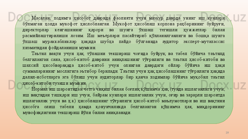 39Масалан,  ходимга  ҳисобот  даврида  фаолияти  учун  мазкур  даврда  унинг  иш  кунлари 
бўлмаган  ҳолда  мукофот  ҳислобланган.  Мукофот  ҳисоблаш  корхона  раҳбарининг  буйруғи, 
директорлар  кенгашининг  қарори  ва  шунга  ўхшаш  тегишли  ҳужжатлар  билан 
расмийлаштирилиши  лозим.  Иш  меъёрлари  пасайтириб  қўлланилганлиги  ва  бошқа  шунга 
ўхшаш  мураккабликлар  ҳақида  шубҳа  пайдо  бўлганида  аудитор  эксперт-мутахассис 
хизматидан фойдаланиши мумкин.  
Таътил  вақти  учун  ҳақ  тўлашни  текшириш  чоғида  буйруқ  ва  табел  бўйича  таътилд 
белгиланган  сана,  ҳисоб-китоб  даврини  аниқлашнинг  тўғрилиги  ва  таътил  ҳисоб-китоби  ва 
шахсий  ҳисобварақада  ҳисоб-китоб  учун  олинган  даврдаги  ойлар  бўйича  иш  ҳақи 
суммаларининг мослигига эътибор берилади. Таътил учун ҳақ ҳисоблашнинг тўғрилиги ҳақида 
далил-исботларга  эга  бўлиш  учун  аудиторлар  бир  қанча  ходимлар  бўйича  муқобил  таътил 
ҳисоб-китоби тузиши мумкин. 
Нормал иш шароитидан четга чиқиш билан боғлиқ қўшимча ҳақ (тунда ишлаганлиги учун, 
иш  вақтидан  ташқари  иш  учун,  байрам  кунлари  ишлаганлик  учун,  оғир  ва  зарарли  шароитда 
ишлаганлик  учун  ва  ҳ.к)  ҳисоблашнинг  тўғрилиги  ҳисоб-китоб  маълумотлари  ва  иш  вақтини 
ҳисобга  олиш  табели  ҳамда  қонунчиликда  белгиланган  қўшимча  ҳақ  миқдорининг 
мувофиқлигини текшириш йўли билан аниқланади.