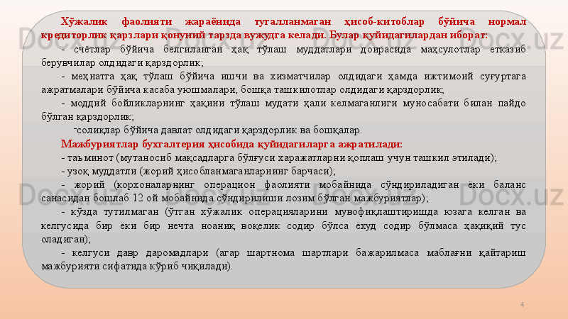 4Хўжалик  фаолияти  жараёнида  тугалланмаган  ҳисоб-китоблар  бўйича  нормал 
кредиторлик қарзлари қонуний тарзда вужудга келади. Булар қуйидагилардан иборат:
-  счётлар  бўйича  белгиланган  ҳақ  тўлаш  муддатлари  доирасида  маҳсулотлар  етказиб 
берувчилар олдидаги қарздорлик;
-  меҳнатга  ҳақ  тўлаш  бўйича  ишчи  ва  хизматчилар  олдидаги  ҳамда  ижтимоий  суғуртага 
ажратмалари бўйича касаба уюшмалари, бошқа ташкилотлар олдидаги қарздорлик;
-  моддий  бойликларнинг  ҳақини  тўлаш  мудати  ҳали  келмаганлиги  муносабати  билан  пайдо 
бўлган қарздорлик;
-
солиқлар бўйича давлат олдидаги қарздорлик ва бошқалар. 
Мажбуриятлар бухгалтерия ҳисобида қуйидагиларга ажратилади:
- таъминот (мутаносиб мақсадларга бўлғуси харажатларни қоплаш учун ташкил этилади);
- узоқ муддатли (жорий ҳисобланмаганларнинг барчаси);
-  жорий  (корхоналарнинг  операцион  фаолияти  мобайнида  сўндириладиган  ёки  баланс 
санасидан бошлаб 12 ой мобайнида сўндирилиши лозим бўлган мажбуриятлар);
-  кўзда  тутилмаган  (ўтган  хўжалик  операцияларини  мувофиқлаштиришда  юзага  келган  ва 
келгусида  бир  ёки  бир  нечта  ноаниқ  воқелик  содир  бўлса  ёхуд  содир  бўлмаса  ҳақиқий  тус 
оладиган);
-  келгуси  давр  даромадлари  (агар  шартнома  шартлари  бажарилмаса  маблағни  қайтариш 
мажбурияти сифатида кўриб чиқилади).           