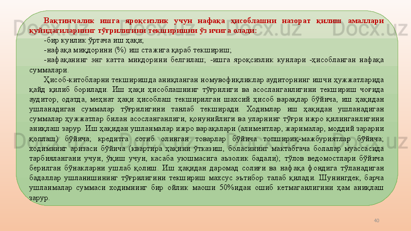 40Вақтинчалик  ишга  яроқсизлик  учун  нафақа  ҳисоблашни  назорат  қилиш  амаллари 
қуйидагиларнинг тўғрилигини текширишни ўз ичига олади: 
-бир кунлик ўртача иш ҳақи; 
-нафақа миқдорини   (%) иш стажига қараб текшириш; 
-нафақанинг  энг  катта  миқдорини  белгилаш;  -ишга  яроқсизлик  кунлари  -ҳисобланган  нафақа 
суммалари. 
Ҳисоб-китобларни текширишда аниқланган номувофиқликлар аудиторнинг ишчи ҳужжатларида 
қайд  қилиб  борилади.  Иш  ҳақи  ҳисоблашнинг  тўғрилиги  ва  асосланганлигини  текшириш  чоғида 
аудитор,  одатда,  меҳнат  ҳақи  ҳисоблаш  текширилган  шахсий  ҳисоб  варақлар  бўйича,  иш  ҳақидан 
ушланадиган  суммалар  тўғрилигини  танлаб  текширади.  Ходимлар  иш  ҳақидан  ушланадиган 
суммалар  ҳужжатлар  билан  асосланганлиги,  қонунийлиги  ва  уларнинг  тўғри  ижро  қилинганлигини 
аниқлаш зарур. Иш ҳақидан ушланмалар ижро варақалари (алиментлар, жарималар, моддий зарарни 
қоплаш)  бўйича;  кредитга  сотиб  олинган  товарлар  бўйича  топшириқ-мажбуриятлар  бўйича; 
ходимнинг  аризаси  бўйича  (квартира  ҳақини  ўтказиш,  боласининг  мактабгача  болалар  муассасида 
тарбиялангани  учун,  ўқиш  учун,  касаба  уюшмасига  аъзолик  бадали);  тўлов  ведомостлари  бўйича 
берилган  бўнакларни  ушлаб  қолиш.  Иш  ҳақидан  даромад  солиғи  ва  нафақа  фондига  тўланадиган 
бадаллар  ушланишининг  тўғрилигини  текшириш  махсус  эътибор  талаб  қилади.  Шунингдек,  барча 
ушланмалар  суммаси  ходимнинг  бир  ойлик  маоши  50%идан  ошиб  кетмаганлигини  ҳам  аниқлаш 
зарур.  