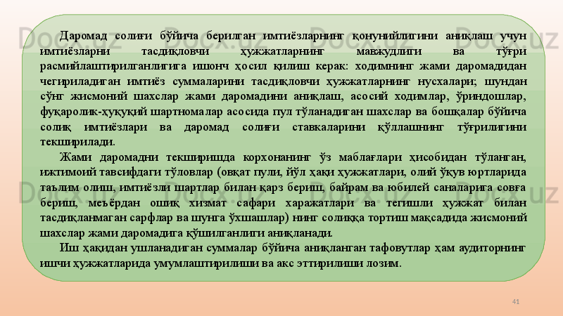 41Даромад  солиғи  бўйича  берилган  имтиёзларнинг  қонунийлигини  аниқлаш  учун 
имтиёзларни  тасдиқловчи  ҳужжатларнинг  мавжудлиги  ва  тўғри 
расмийлаштирилганлигига  ишонч  ҳосил  қилиш  керак:  ходимнинг  жами  даромадидан 
чегириладиган  имтиёз  суммаларини  тасдиқловчи  ҳужжатларнинг  нусхалари;  ш ундан 
сўнг  жисмоний  шахслар  жами  даромадини  аниқлаш,  асосий  ходимлар,  ўриндошлар, 
фуқаролик-ҳуқуқий  шартномалар  асосида  пул  тўланадиган  шахслар  ва  бошқалар  бўйича 
солиқ  имтиёзлари  ва  даромад  солиғи  ставкаларини  қўллашнинг  тўғрилигини 
текширилади. 
Жами  даромадни  текширишда  корхонанинг  ўз  маблағлари  ҳисобидан  тўланган, 
ижтимоий тавсифдаги тўловлар (овқат пули, йўл ҳақи ҳужжатлари, олий ўқув юртларида 
таълим  олиш,  имтиёзли  шартлар  билан  қарз  бериш,  байрам  ва  юбилей  саналарига  совға 
бериш,  меъёрдан  ошиқ  хизмат  сафари  харажатлари  ва  тегишли  ҳужжат  билан 
тасдиқланмаган сарфлар ва шунга ўхшашлар)   нинг солиққа тортиш мақсадида жисмоний 
шахслар жами даромадига қўшилганлиги аниқланади. 
Иш  ҳақидан  ушланадиган  суммалар  бўйича  аниқланган  тафовутлар  ҳам  аудиторнинг 
ишчи ҳужжатларида умумлаштирилиши ва акс эттирилиши лозим.  