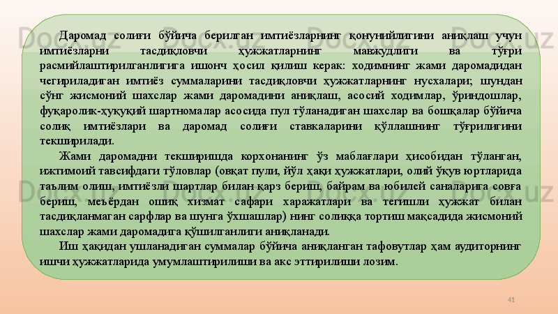 41Даромад  солиғи  бўйича  берилган  имтиёзларнинг  қонунийлигини  аниқлаш  учун 
имтиёзларни  тасдиқловчи  ҳужжатларнинг  мавжудлиги  ва  тўғри 
расмийлаштирилганлигига  ишонч  ҳосил  қилиш  керак:  ходимнинг  жами  даромадидан 
чегириладиган  имтиёз  суммаларини  тасдиқловчи  ҳужжатларнинг  нусхалари;  ш ундан 
сўнг  жисмоний  шахслар  жами  даромадини  аниқлаш,  асосий  ходимлар,  ўриндошлар, 
фуқаролик-ҳуқуқий  шартномалар  асосида  пул  тўланадиган  шахслар  ва  бошқалар  бўйича 
солиқ  имтиёзлари  ва  даромад  солиғи  ставкаларини  қўллашнинг  тўғрилигини 
текширилади. 
Жами  даромадни  текширишда  корхонанинг  ўз  маблағлари  ҳисобидан  тўланган, 
ижтимоий тавсифдаги тўловлар (овқат пули, йўл ҳақи ҳужжатлари, олий ўқув юртларида 
таълим  олиш,  имтиёзли  шартлар  билан  қарз  бериш,  байрам  ва  юбилей  саналарига  совға 
бериш,  меъёрдан  ошиқ  хизмат  сафари  харажатлари  ва  тегишли  ҳужжат  билан 
тасдиқланмаган сарфлар ва шунга ўхшашлар)   нинг солиққа тортиш мақсадида жисмоний 
шахслар жами даромадига қўшилганлиги аниқланади. 
Иш  ҳақидан  ушланадиган  суммалар  бўйича  аниқланган  тафовутлар  ҳам  аудиторнинг 
ишчи ҳужжатларида умумлаштирилиши ва акс эттирилиши лозим.