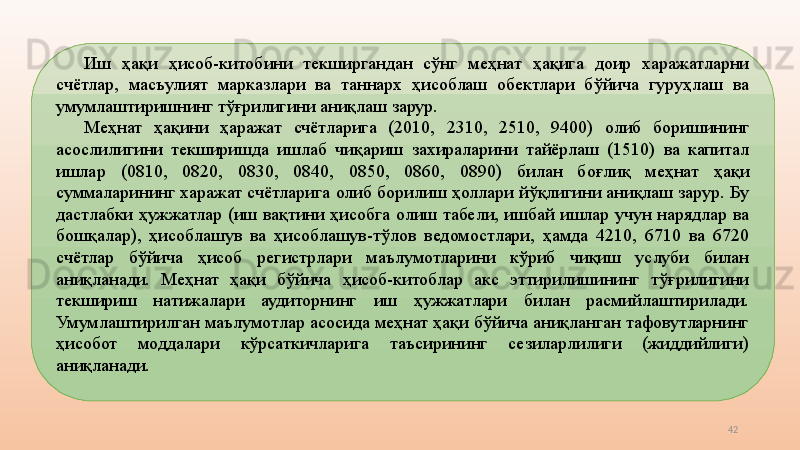 42Иш  ҳақи  ҳисоб-китобини  текширгандан  сўнг  меҳнат  ҳақига  доир  харажатларни 
счётлар,  масъулият  марказлари  ва  таннарх  ҳисоблаш  обектлари  бўйича  гуруҳлаш  ва 
умумлаштиришнинг тўғрилигини аниқлаш зарур. 
Меҳнат  ҳақини  ҳаражат  счётларига  (2010,  2310,  2510,  9400)   олиб  боришининг 
асослилигини  текширишда  ишлаб  чиқариш  захираларини  тайёрлаш  (1510)  ва  капитал 
ишлар  (0810,  0820,  0830,  0840,  0850,  0860,  0890)  билан  боғлиқ  меҳнат  ҳақи 
суммаларининг харажат счётларига олиб борилиш ҳоллари йўқлигини аниқлаш зарур. Бу 
дастлабки  ҳужжатлар  (иш  вақтини  ҳисобга  олиш  табели,  ишбай  ишлар  учун  нарядлар  ва 
бошқалар),  ҳисоблашув  ва  ҳисоблашув-тўлов  ведомостлари,  ҳамда  4210,  6710  ва  6720 
счётлар  бўйича  ҳисоб  регистрлари  маълумотларини  кўриб  чиқиш  услуби  билан 
аниқланади.  Меҳнат  ҳақи  бўйича  ҳисоб-китоблар  акс  эттирилишининг  тўғрилигини 
текшириш  натижалари  аудиторнинг  иш  ҳужжатлари  билан  расмийлаштирилади. 
Умумлаштирилган маълумотлар асосида меҳнат ҳақи бўйича аниқланган тафовутларнинг 
ҳисобот  моддалари  кўрсаткичларига  таъсирининг  сезиларлилиги  (жиддийлиги) 
аниқланади.  