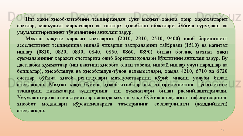 42Иш  ҳақи  ҳисоб-китобини  текширгандан  сўнг  меҳнат  ҳақига  доир  харажатларни 
счётлар,  масъулият  марказлари  ва  таннарх  ҳисоблаш  обектлари  бўйича  гуруҳлаш  ва 
умумлаштиришнинг тўғрилигини аниқлаш зарур. 
Меҳнат  ҳақини  ҳаражат  счётларига  (2010,  2310,  2510,  9400)   олиб  боришининг 
асослилигини  текширишда  ишлаб  чиқариш  захираларини  тайёрлаш  (1510)  ва  капитал 
ишлар  (0810,  0820,  0830,  0840,  0850,  0860,  0890)  билан  боғлиқ  меҳнат  ҳақи 
суммаларининг харажат счётларига олиб борилиш ҳоллари йўқлигини аниқлаш зарур. Бу 
дастлабки  ҳужжатлар  (иш  вақтини  ҳисобга  олиш  табели,  ишбай  ишлар  учун  нарядлар  ва 
бошқалар),  ҳисоблашув  ва  ҳисоблашув-тўлов  ведомостлари,  ҳамда  4210,  6710  ва  6720 
счётлар  бўйича  ҳисоб  регистрлари  маълумотларини  кўриб  чиқиш  услуби  билан 
аниқланади.  Меҳнат  ҳақи  бўйича  ҳисоб-китоблар  акс  эттирилишининг  тўғрилигини 
текшириш  натижалари  аудиторнинг  иш  ҳужжатлари  билан  расмийлаштирилади. 
Умумлаштирилган маълумотлар асосида меҳнат ҳақи бўйича аниқланган тафовутларнинг 
ҳисобот  моддалари  кўрсаткичларига  таъсирининг  сезиларлилиги  (жиддийлиги) 
аниқланади.