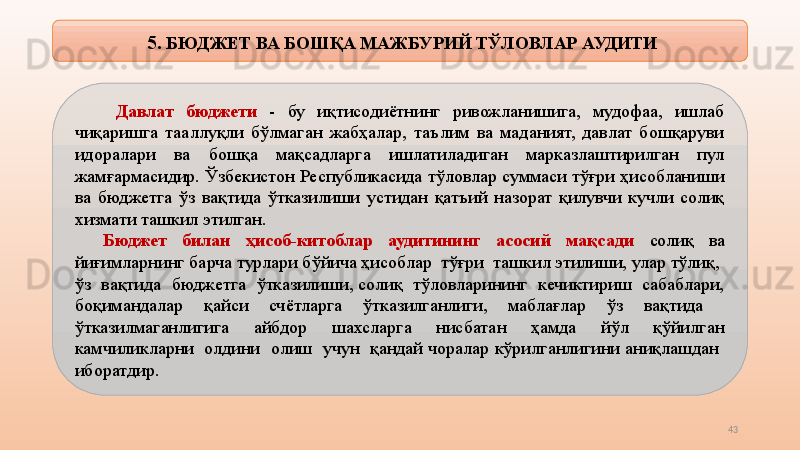 43  5 . БЮДЖЕТ ВА БОШҚА МАЖБУРИЙ ТЎЛОВЛАР АУДИТИ
  Давлат  бюджети  -  бу  иқтисодиётнинг  ривожланишига,  мудофаа,  ишлаб 
чиқаришга  тааллуқли  бўлмаган  жабҳалар,  таълим  ва  маданият,  давлат  бошқаруви 
идоралари  ва  бошқа  мақсадларга  ишлатиладиган  марказлаштирилган  пул 
жамғармасидир. Ўзбекистон Республикасида тўловлар суммаси тўғри ҳисобланиши 
ва  бюджетга  ўз  вақтида  ўтказилиши  устидан  қатъий  назорат  қилувчи  кучли  солиқ 
хизмати ташкил этилган.
Бюджет  билан  ҳисоб-китоблар  аудитининг  асосий  мақсади  солиқ  ва 
йиғимларнинг барча турлари бўйича ҳисоблар  тўғри  ташкил этилиши, улар тўлиқ,  
ўз  вақтида  бюджетга  ўтказилиши, солиқ  тўловларининг  кечиктириш  сабаблари, 
боқимандалар  қайси  счётларга  ўтказилганлиги,  маблағлар  ўз  вақтида   
ўтказилмаганлигига    айбдор    шахсларга    нисбатан    ҳамда    йўл    қўйилган 
камчиликларни  олдини  олиш  учун  қандай чоралар кўрилганлигини аниқлашдан  
иборатдир. 