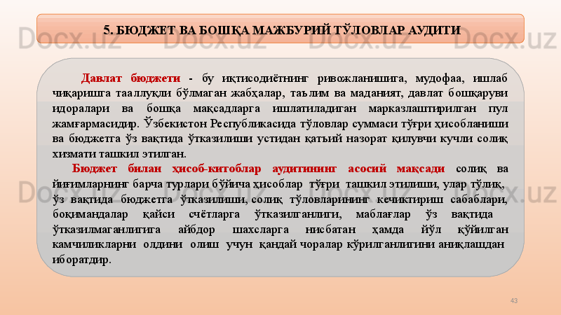 43  5 . БЮДЖЕТ ВА БОШҚА МАЖБУРИЙ ТЎЛОВЛАР АУДИТИ
  Давлат  бюджети  -  бу  иқтисодиётнинг  ривожланишига,  мудофаа,  ишлаб 
чиқаришга  тааллуқли  бўлмаган  жабҳалар,  таълим  ва  маданият,  давлат  бошқаруви 
идоралари  ва  бошқа  мақсадларга  ишлатиладиган  марказлаштирилган  пул 
жамғармасидир. Ўзбекистон Республикасида тўловлар суммаси тўғри ҳисобланиши 
ва  бюджетга  ўз  вақтида  ўтказилиши  устидан  қатъий  назорат  қилувчи  кучли  солиқ 
хизмати ташкил этилган.
Бюджет  билан  ҳисоб-китоблар  аудитининг  асосий  мақсади  солиқ  ва 
йиғимларнинг барча турлари бўйича ҳисоблар  тўғри  ташкил этилиши, улар тўлиқ,  
ўз  вақтида  бюджетга  ўтказилиши, солиқ  тўловларининг  кечиктириш  сабаблари, 
боқимандалар  қайси  счётларга  ўтказилганлиги,  маблағлар  ўз  вақтида   
ўтказилмаганлигига    айбдор    шахсларга    нисбатан    ҳамда    йўл    қўйилган 
камчиликларни  олдини  олиш  учун  қандай чоралар кўрилганлигини аниқлашдан  
иборатдир.