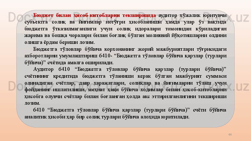 44Бюджет  билан  ҳисоб-китобларни  текширишда   аудитор  хўжалик  юритувчи 
субъектга  солиқ  ва  йиғимлар  нотўғри  ҳисобланиши  ҳамда  улар  ўз  вақтида 
бюджетга  ўтказилмаганлиги  учун  солиқ  идоралари  томонидан  кўриладиган 
жарима  ва  бошқа  чоралари  билан  боғлиқ  бўлган  молиявий  йўқотишларни  олдини 
олишга ёрдам бериши лозим.
Бюджетга  тўловлар  бўйича  корхонанинг  жорий  мажбуриятлари  тўғрисидаги 
ахборотларни  умумлаштириш  6410-  “Бюджетга  тўловлар  бўйича  қарзлар  (турлари 
бўйича)” счётида амалга оширилади.
Аудитор  6410  “Бюджетга  тўловлар  бўйича  қарзлар  (турлари  бўйича)” 
счётининг  кредитида  бюджетга  тўланиши  керак  бўлган  мажбурият  суммаси 
олинадиган  счётлар,  давр  харажатлари,  солиқлар  ва  йиғимларни  тўлаш  учун 
фойданинг  ишлатилиши,  меҳнат  ҳақи  бўйича  ходимлар  билан  ҳисоб-китобларни 
ҳисобга  олувчи  счётлар  билан  боғланган  ҳолда  акс  эттирилганлигини  текшириши 
лозим.
6410  “Бюджетга  тўловлар  бўйича  қарзлар  (турлари  бўйича)”  счёти  бўйича 
аналитик ҳисоби ҳар бир солиқ турлари бўйича алоҳида юритилади. 