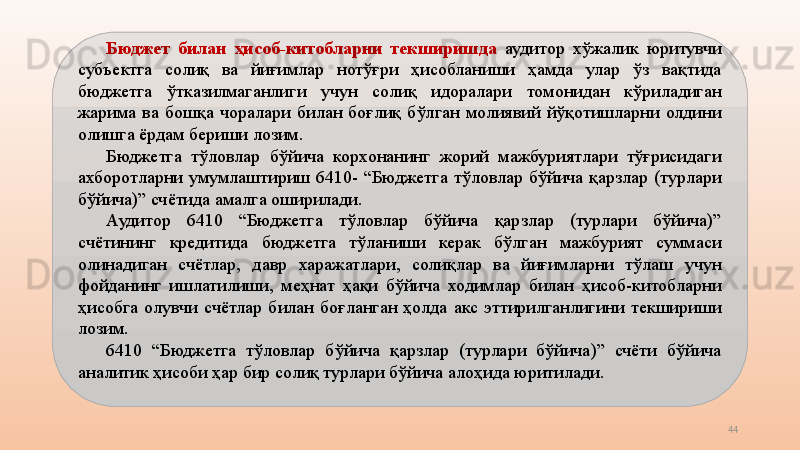 44Бюджет  билан  ҳисоб-китобларни  текширишда   аудитор  хўжалик  юритувчи 
субъектга  солиқ  ва  йиғимлар  нотўғри  ҳисобланиши  ҳамда  улар  ўз  вақтида 
бюджетга  ўтказилмаганлиги  учун  солиқ  идоралари  томонидан  кўриладиган 
жарима  ва  бошқа  чоралари  билан  боғлиқ  бўлган  молиявий  йўқотишларни  олдини 
олишга ёрдам бериши лозим.
Бюджетга  тўловлар  бўйича  корхонанинг  жорий  мажбуриятлари  тўғрисидаги 
ахборотларни  умумлаштириш  6410-  “Бюджетга  тўловлар  бўйича  қарзлар  (турлари 
бўйича)” счётида амалга оширилади.
Аудитор  6410  “Бюджетга  тўловлар  бўйича  қарзлар  (турлари  бўйича)” 
счётининг  кредитида  бюджетга  тўланиши  керак  бўлган  мажбурият  суммаси 
олинадиган  счётлар,  давр  харажатлари,  солиқлар  ва  йиғимларни  тўлаш  учун 
фойданинг  ишлатилиши,  меҳнат  ҳақи  бўйича  ходимлар  билан  ҳисоб-китобларни 
ҳисобга  олувчи  счётлар  билан  боғланган  ҳолда  акс  эттирилганлигини  текшириши 
лозим.
6410  “Бюджетга  тўловлар  бўйича  қарзлар  (турлари  бўйича)”  счёти  бўйича 
аналитик ҳисоби ҳар бир солиқ турлари бўйича алоҳида юритилади.