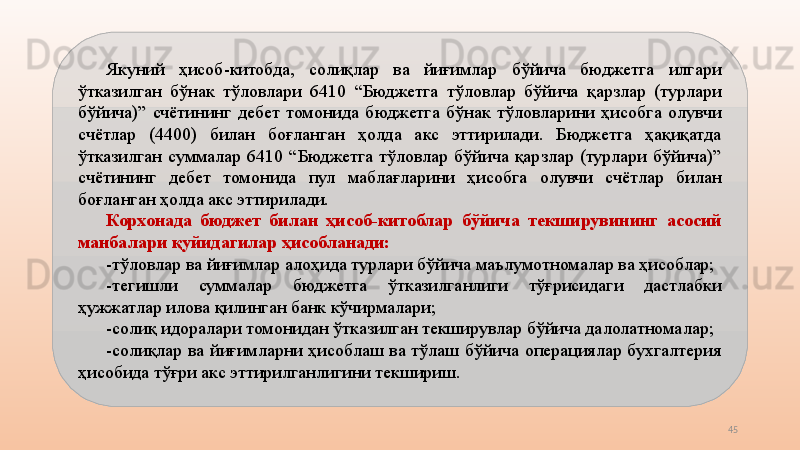 45Якуний  ҳисоб-китобда,  солиқлар  ва  йиғимлар  бўйича  бюджетга  илгари 
ўтказилган  бўнак  тўловлари  6410  “Бюджетга  тўловлар  бўйича  қарзлар  (турлари 
бўйича)”  счётининг  дебет  томонида  бюджетга  бўнак  тўловларини  ҳисобга  олувчи 
счётлар  (4400)  билан  боғланган  ҳолда  акс  эттирилади.  Бюджетга  ҳақиқатда 
ўтказилган  суммалар  6410  “Бюджетга  тўловлар  бўйича  қарзлар  (турлари  бўйича)” 
счётининг  дебет  томонида  пул  маблағларини  ҳисобга  олувчи  счётлар  билан 
боғланган ҳолда акс эттирилади.
Корхонада  бюджет  билан  ҳисоб-китоблар  бўйича  текширувининг  асосий 
манбалари қуйидагилар ҳисобланади: 
-тўловлар ва йиғимлар алоҳида турлари бўйича маълумотномалар ва ҳисоблар;
-тегишли  суммалар  бюджетга  ўтказилганлиги  тўғрисидаги  дастлабки 
ҳужжатлар илова қилинган банк кўчирмалари; 
-солиқ идоралари томонидан ўтказилган текширувлар бўйича далолатномалар;
-солиқлар  ва  йиғимларни  ҳисоблаш  ва  тўлаш  бўйича  операциялар  бухгалтерия 
ҳисобида тўғри акс эттирилганлигини текшириш. 