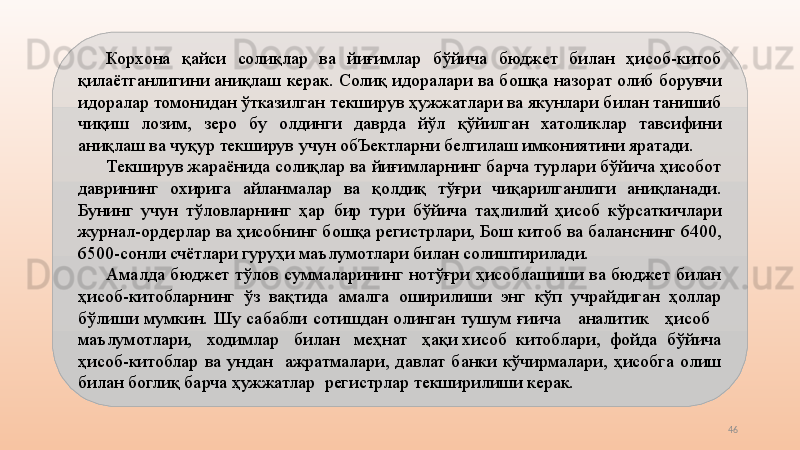 46Корхона  қайси  солиқлар  ва  йиғимлар  бўйича  бюджет  билан  ҳисоб-китоб 
қилаётганлигини аниқлаш керак. Солиқ идоралари ва бошқа назорат олиб борувчи 
идоралар томонидан ўтказилган текширув ҳужжатлари ва якунлари билан танишиб 
чиқиш  лозим,  зеро  бу  олдинги  даврда  йўл  қўйилган  хатоликлар  тавсифини 
аниқлаш ва чуқур текширув учун обЪектларни белгилаш имкониятини яратади.
Текширув жараёнида солиқлар ва йиғимларнинг барча турлари бўйича ҳисобот 
даврининг  охирига  айланмалар  ва  қолдиқ  тўғри  чиқарилганлиги  аниқланади. 
Бунинг  учун  тўловларнинг  ҳар  бир  тури  бўйича  таҳлилий  ҳисоб  кўрсаткичлари 
журнал-ордерлар ва ҳисобнинг бошқа регистрлари, Бош китоб ва баланснинг 6400, 
6500-сонли счётлари гуруҳи маълумотлари билан солиштирилади.
Амалда  бюджет  тўлов  суммаларининг  нотўғри  ҳисоблашиши  ва  бюджет  билан 
ҳисоб-китобларнинг  ўз  вақтида  амалга  оширилиши  энг  кўп  учрайдиган  ҳоллар 
бўлиши  мумкин.  Шу  сабабли  сотишдан  олинган  тушум  ғиича      аналитик      ҳисоб     
маълумотлари,   ходимлар   билан   меҳнат   ҳақи хисоб  китоблари,  фойда  бўйича 
ҳисоб-китоблар  ва  ундан    ажратмалари,  давлат  банки  кўчирмалари,  ҳисобга  олиш 
билан боглиқ барча ҳужжатлар  регистрлар текширилиши керак. 