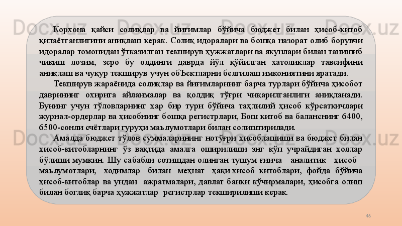 46Корхона  қайси  солиқлар  ва  йиғимлар  бўйича  бюджет  билан  ҳисоб-китоб 
қилаётганлигини аниқлаш керак. Солиқ идоралари ва бошқа назорат олиб борувчи 
идоралар томонидан ўтказилган текширув ҳужжатлари ва якунлари билан танишиб 
чиқиш  лозим,  зеро  бу  олдинги  даврда  йўл  қўйилган  хатоликлар  тавсифини 
аниқлаш ва чуқур текширув учун обЪектларни белгилаш имкониятини яратади.
Текширув жараёнида солиқлар ва йиғимларнинг барча турлари бўйича ҳисобот 
даврининг  охирига  айланмалар  ва  қолдиқ  тўғри  чиқарилганлиги  аниқланади. 
Бунинг  учун  тўловларнинг  ҳар  бир  тури  бўйича  таҳлилий  ҳисоб  кўрсаткичлари 
журнал-ордерлар ва ҳисобнинг бошқа регистрлари, Бош китоб ва баланснинг 6400, 
6500-сонли счётлари гуруҳи маълумотлари билан солиштирилади.
Амалда  бюджет  тўлов  суммаларининг  нотўғри  ҳисоблашиши  ва  бюджет  билан 
ҳисоб-китобларнинг  ўз  вақтида  амалга  оширилиши  энг  кўп  учрайдиган  ҳоллар 
бўлиши  мумкин.  Шу  сабабли  сотишдан  олинган  тушум  ғиича      аналитик      ҳисоб     
маълумотлари,   ходимлар   билан   меҳнат   ҳақи хисоб  китоблари,  фойда  бўйича 
ҳисоб-китоблар  ва  ундан    ажратмалари,  давлат  банки  кўчирмалари,  ҳисобга  олиш 
билан боглиқ барча ҳужжатлар  регистрлар текширилиши керак.