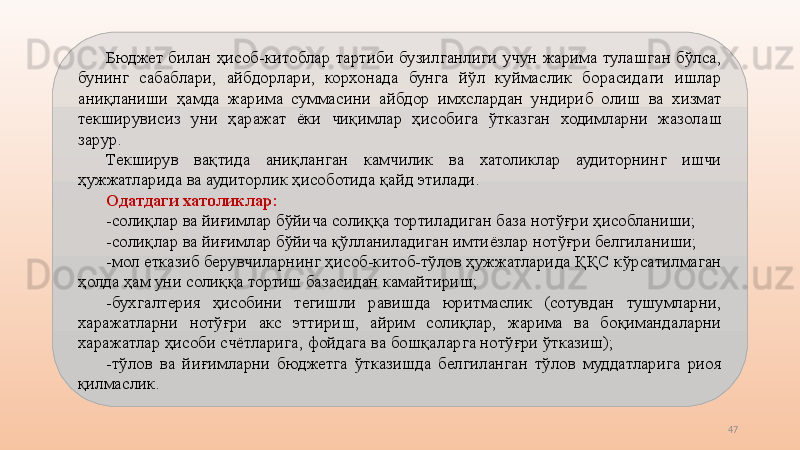 47Бюджет  билан  ҳисоб-китоблар  тартиби  бузилганлиги  учун  жарима  тулашган  бўлса, 
бунинг  сабаблари,  айбдорлари,  корхонада  бунга  йўл  куймаслик  борасидаги  ишлар 
аниқланиши  ҳамда  жарима  суммасини  айбдор  имхслардан  ундириб  олиш  ва  хизмат 
текширувисиз  уни  ҳаражат  ёки  чиқимлар  ҳисобига  ўтказган  ходимларни  жазолаш 
зарур.
Текширув  вақтида  аниқланган  камчилик  ва  хатоликлар  аудиторнинг  ишчи 
ҳужжатларида ва аудиторлик ҳисоботида қайд этилади.
Одатдаги хатоликлар:
-солиқлар ва йиғимлар бўйича солиққа тортиладиган база нотўғри ҳисобланиши;
-солиқлар ва йиғимлар бўйича қўлланиладиган имтиёзлар нотўғри белгиланиши;
-мол етказиб берувчиларнинг ҳисоб-китоб-тўлов ҳужжатларида ҚҚС кўрсатилмаган 
ҳолда ҳам уни солиққа тортиш базасидан камайтириш;
-бухгалтерия  ҳисобини  тегишли  равишда  юритмаслик  (сотувдан  тушумларни, 
харажатларни  нотўғри  акс  эттириш,  айрим  солиқлар,  жарима  ва  боқимандаларни 
харажатлар ҳисоби счётларига, фойдага ва бошқаларга нотўғри ўтказиш);
-тўлов  ва  йиғимларни  бюджетга  ўтказишда  белгиланган  тўлов  муддатларига  риоя 
қилмаслик. 