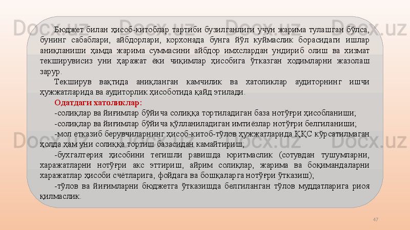 47Бюджет  билан  ҳисоб-китоблар  тартиби  бузилганлиги  учун  жарима  тулашган  бўлса, 
бунинг  сабаблари,  айбдорлари,  корхонада  бунга  йўл  куймаслик  борасидаги  ишлар 
аниқланиши  ҳамда  жарима  суммасини  айбдор  имхслардан  ундириб  олиш  ва  хизмат 
текширувисиз  уни  ҳаражат  ёки  чиқимлар  ҳисобига  ўтказган  ходимларни  жазолаш 
зарур.
Текширув  вақтида  аниқланган  камчилик  ва  хатоликлар  аудиторнинг  ишчи 
ҳужжатларида ва аудиторлик ҳисоботида қайд этилади.
Одатдаги хатоликлар:
-солиқлар ва йиғимлар бўйича солиққа тортиладиган база нотўғри ҳисобланиши;
-солиқлар ва йиғимлар бўйича қўлланиладиган имтиёзлар нотўғри белгиланиши;
-мол етказиб берувчиларнинг ҳисоб-китоб-тўлов ҳужжатларида ҚҚС кўрсатилмаган 
ҳолда ҳам уни солиққа тортиш базасидан камайтириш;
-бухгалтерия  ҳисобини  тегишли  равишда  юритмаслик  (сотувдан  тушумларни, 
харажатларни  нотўғри  акс  эттириш,  айрим  солиқлар,  жарима  ва  боқимандаларни 
харажатлар ҳисоби счётларига, фойдага ва бошқаларга нотўғри ўтказиш);
-тўлов  ва  йиғимларни  бюджетга  ўтказишда  белгиланган  тўлов  муддатларига  риоя 
қилмаслик.