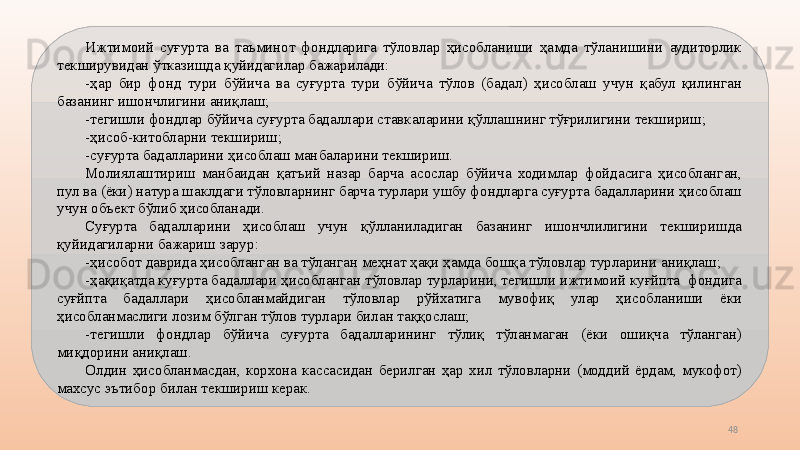 48Ижтимоий  суғурта  ва  таъминот  фондларига  тўловлар  ҳисобланиши  ҳамда  тўланишини  аудиторлик 
текширувидан ўтказишда қуйидагилар бажарилади:
-ҳар  бир  фонд  тури  бўйича  ва  суғурта  тури  бўйича  тўлов  (бадал)  ҳисоблаш  учун  қабул  қилинган 
базанинг ишончлигини аниқлаш;
-тегишли фондлар бўйича суғурта бадаллари ставкаларини қўллашнинг тўғрилигини текшириш; 
-ҳисоб-китобларни текшириш;
-суғурта бадалларини ҳисоблаш манбаларини текшириш.
Молиялаштириш  манбаидан  қатъий  назар  барча  асослар  бўйича  ходимлар  фойдасига  ҳисобланган, 
пул ва (ёки) натура шаклдаги тўловларнинг барча турлари ушбу фондларга суғурта бадалларини ҳисоблаш 
учун объект бўлиб ҳисобланади.
Суғурта  бадалларини  ҳисоблаш  учун  қўлланиладиган  базанинг  ишончлилигини  текширишда 
қуйидагиларни бажариш зарур:
-ҳисобот даврида ҳисобланган ва тўланган меҳнат ҳақи ҳамда бошқа тўловлар турларини аниқлаш;
-ҳақиқатда куғурта бадаллари ҳисобланган тўловлар турларини, тегишли ижтимоий куғйпта  фондига 
суғйпта  бадаллари  ҳисобланмайдиган  тўловлар  рўйхатига  мувофиқ  улар  ҳисобланиши  ёки 
ҳисобланмаслиги лозим бўлган тўлов турлари билан таққослаш;
-тегишли  фондлар  бўйича  суғурта  бадалларининг  тўлиқ  тўланмаган  (ёки  ошиқча  тўланган) 
миқдорини аниқлаш.
Олдин  ҳисобланмасдан,  корхона  кассасидан  берилган  ҳар  хил  тўловларни  (моддий  ёрдам,  мукофот) 
махсус эътибор билан текшириш керак. 