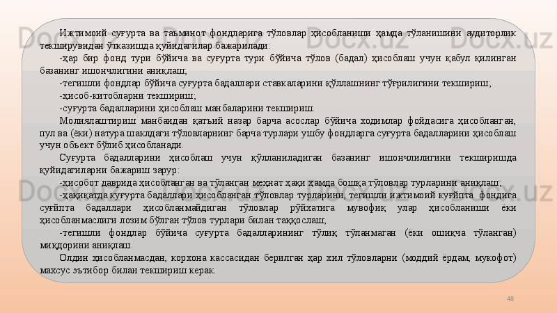 48Ижтимоий  суғурта  ва  таъминот  фондларига  тўловлар  ҳисобланиши  ҳамда  тўланишини  аудиторлик 
текширувидан ўтказишда қуйидагилар бажарилади:
-ҳар  бир  фонд  тури  бўйича  ва  суғурта  тури  бўйича  тўлов  (бадал)  ҳисоблаш  учун  қабул  қилинган 
базанинг ишончлигини аниқлаш;
-тегишли фондлар бўйича суғурта бадаллари ставкаларини қўллашнинг тўғрилигини текшириш; 
-ҳисоб-китобларни текшириш;
-суғурта бадалларини ҳисоблаш манбаларини текшириш.
Молиялаштириш  манбаидан  қатъий  назар  барча  асослар  бўйича  ходимлар  фойдасига  ҳисобланган, 
пул ва (ёки) натура шаклдаги тўловларнинг барча турлари ушбу фондларга суғурта бадалларини ҳисоблаш 
учун объект бўлиб ҳисобланади.
Суғурта  бадалларини  ҳисоблаш  учун  қўлланиладиган  базанинг  ишончлилигини  текширишда 
қуйидагиларни бажариш зарур:
-ҳисобот даврида ҳисобланган ва тўланган меҳнат ҳақи ҳамда бошқа тўловлар турларини аниқлаш;
-ҳақиқатда куғурта бадаллари ҳисобланган тўловлар турларини, тегишли ижтимоий куғйпта  фондига 
суғйпта  бадаллари  ҳисобланмайдиган  тўловлар  рўйхатига  мувофиқ  улар  ҳисобланиши  ёки 
ҳисобланмаслиги лозим бўлган тўлов турлари билан таққослаш;
-тегишли  фондлар  бўйича  суғурта  бадалларининг  тўлиқ  тўланмаган  (ёки  ошиқча  тўланган) 
миқдорини аниқлаш.
Олдин  ҳисобланмасдан,  корхона  кассасидан  берилган  ҳар  хил  тўловларни  (моддий  ёрдам,  мукофот) 
махсус эътибор билан текшириш керак.