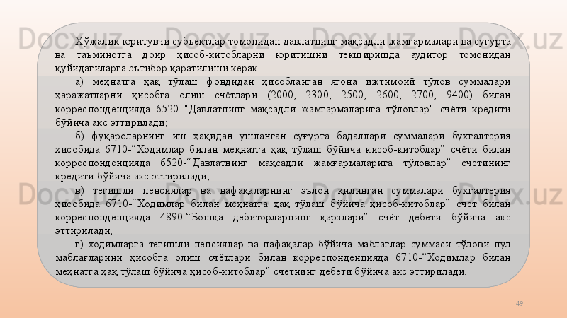 49Хўжалик юритувчи субъектлар томонидан давлатнинг мақсадли жамғармалари ва суғурта 
ва  таъминотга  доир  ҳисоб-китобларни  юритишни  текширишда  аудитор  томонидан 
қуйидагиларга эътибор қаратилиши керак:
а)  меҳнатга  ҳақ  тўлаш  фондидан  ҳисобланган  ягона  ижтимоий  тўлов  суммалари 
ҳаражатларни  ҳисобга  олиш  счётлари  (2000,  2300,  2500,  2600,  2700,  9400)  билан 
корреспонденцияда  6520  "Давлатнинг  мақсадли  жамғармаларига  тўловлар"  счёти  кредити 
бўйича акс эттирилади; 
б)  фуқароларнинг  иш  ҳақидан  ушланган  суғурта  бадаллари  суммалари  бухгалтерия 
ҳисобида  6710-“Ходимлар  билан  меқнатга  ҳақ  тўлаш  бўйича  қисоб-китоблар”  счёти  билан 
корреспонденцияда  6520-“Давлатнинг  мақсадли  жамғармаларига  тўловлар”  счётининг 
кредити бўйича акс эттирилади;
в)  тегишли  пенсиялар  ва  нафақаларнинг  эълон  қилинган  суммалари  бухгалтерия 
ҳисобида  6710-“Ходимлар  билан  меҳнатга  ҳақ  тўлаш  бўйича  ҳисоб-китоблар”  счёт  билан 
корреспонденцияда  4890-“Бошқа  дебиторларнинг  қарзлари”  счёт  дебети  бўйича  акс 
эттирилади;
г)  ходимларга  тегишли  пенсиялар  ва  нафақалар  бўйича  маблағлар  суммаси  тўлови  пул 
маблағларини  ҳисобга  олиш  счётлари  билан  корреспонденцияда  6710-“Ходимлар  билан 
меҳнатга ҳақ тўлаш бўйича ҳисоб-китоблар” счётнинг дебети бўйича акс эттирилади. 