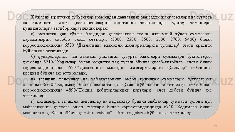 49Хўжалик юритувчи субъектлар томонидан давлатнинг мақсадли жамғармалари ва суғурта 
ва  таъминотга  доир  ҳисоб-китобларни  юритишни  текширишда  аудитор  томонидан 
қуйидагиларга эътибор қаратилиши керак:
а)  меҳнатга  ҳақ  тўлаш  фондидан  ҳисобланган  ягона  ижтимоий  тўлов  суммалари 
ҳаражатларни  ҳисобга  олиш  счётлари  (2000,  2300,  2500,  2600,  2700,  9400)  билан 
корреспонденцияда  6520  "Давлатнинг  мақсадли  жамғармаларига  тўловлар"  счёти  кредити 
бўйича акс эттирилади; 
б)  фуқароларнинг  иш  ҳақидан  ушланган  суғурта  бадаллари  суммалари  бухгалтерия 
ҳисобида  6710-“Ходимлар  билан  меқнатга  ҳақ  тўлаш  бўйича  қисоб-китоблар”  счёти  билан 
корреспонденцияда  6520-“Давлатнинг  мақсадли  жамғармаларига  тўловлар”  счётининг 
кредити бўйича акс эттирилади;
в)  тегишли  пенсиялар  ва  нафақаларнинг  эълон  қилинган  суммалари  бухгалтерия 
ҳисобида  6710-“Ходимлар  билан  меҳнатга  ҳақ  тўлаш  бўйича  ҳисоб-китоблар”  счёт  билан 
корреспонденцияда  4890-“Бошқа  дебиторларнинг  қарзлари”  счёт  дебети  бўйича  акс 
эттирилади;
г)  ходимларга  тегишли  пенсиялар  ва  нафақалар  бўйича  маблағлар  суммаси  тўлови  пул 
маблағларини  ҳисобга  олиш  счётлари  билан  корреспонденцияда  6710-“Ходимлар  билан 
меҳнатга ҳақ тўлаш бўйича ҳисоб-китоблар” счётнинг дебети бўйича акс эттирилади.