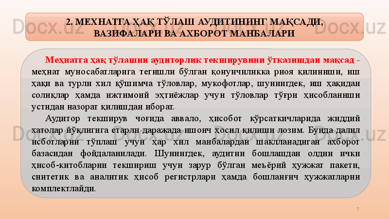 7М еҳнатга ҳақ тўлаш ни  аудиторлик текширувини ўтказишдан мақсад  - 
меҳнат  муносабатларига  тегишли  бўлган  қонунчиликка  риоя  қилиниши,  иш 
ҳақи  ва  турли  хил  қўшимча  тўловлар ,   мукофотлар,  шунингдек,  иш  ҳақидан 
солиқлар  ҳ амд а  ижтимоий  эҳтиёжлар  учун  тўловлар  тўғри  ҳисобланиши 
устидан назорат қилишдан иборат.
Аудитор  текширув  чоғида  аввало ,   ҳисобот  кўрсаткичларида  жиддий 
хатолар  йўқлигига  е тарли  даражада  ишонч  ҳосил  қилиши  лозим.  Бунда  далил 
исботларни  тўплаш  учун  ҳар  хил  манбалардан  шаклланадиган  ахборот 
базасидан  фойдаланилади.  Шунингдек,  аудитни  бошлашдан  олдин  ички 
ҳисоб-китобларни  текшириш  учун  зарур  бўлган  меъёрий  ҳужжат  пакети, 
синтетик  ва  аналитик  ҳисоб  регистрлари  ҳамда   бошланғич  ҳужжатларни 
комплектлайди.    2. МЕХНАТГА ҲАҚ ТЎЛАШ  АУДИТИНИНГ МАҚСАДИ, 
ВАЗИФАЛАРИ ВА  АХБОРОТ  МАНБАЛАРИ 