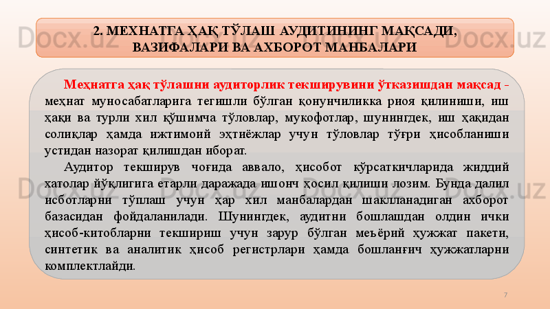 7М еҳнатга ҳақ тўлаш ни  аудиторлик текширувини ўтказишдан мақсад  - 
меҳнат  муносабатларига  тегишли  бўлган  қонунчиликка  риоя  қилиниши,  иш 
ҳақи  ва  турли  хил  қўшимча  тўловлар ,   мукофотлар,  шунингдек,  иш  ҳақидан 
солиқлар  ҳ амд а  ижтимоий  эҳтиёжлар  учун  тўловлар  тўғри  ҳисобланиши 
устидан назорат қилишдан иборат.
Аудитор  текширув  чоғида  аввало ,   ҳисобот  кўрсаткичларида  жиддий 
хатолар  йўқлигига  е тарли  даражада  ишонч  ҳосил  қилиши  лозим.  Бунда  далил 
исботларни  тўплаш  учун  ҳар  хил  манбалардан  шаклланадиган  ахборот 
базасидан  фойдаланилади.  Шунингдек,  аудитни  бошлашдан  олдин  ички 
ҳисоб-китобларни  текшириш  учун  зарур  бўлган  меъёрий  ҳужжат  пакети, 
синтетик  ва  аналитик  ҳисоб  регистрлари  ҳамда   бошланғич  ҳужжатларни 
комплектлайди.    2. МЕХНАТГА ҲАҚ ТЎЛАШ  АУДИТИНИНГ МАҚСАДИ, 
ВАЗИФАЛАРИ ВА  АХБОРОТ  МАНБАЛАРИ