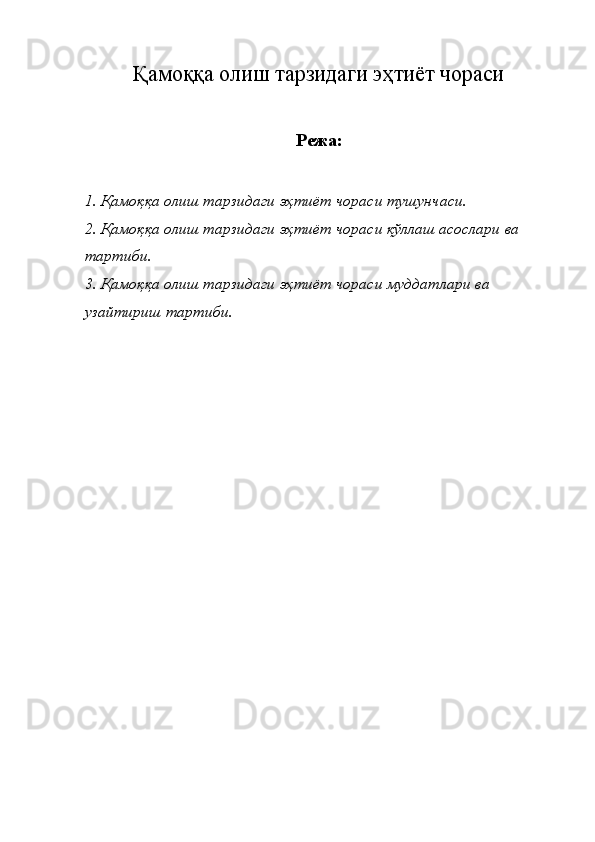 Қамоққа олиш тарзидаги эҳтиёт чораси
Режа :
1.  Қамоққа   олиш   тарзидаги   эҳтиёт   чораси   тушунчаси . 
2.  Қамоққа   олиш   тарзидаги   эҳтиёт   чораси   қўллаш   асослари   ва  
тартиби . 
3.  Қамоққа   олиш   тарзидаги   эҳтиёт   чораси   муддатлари   ва  
узайтириш   тартиби .